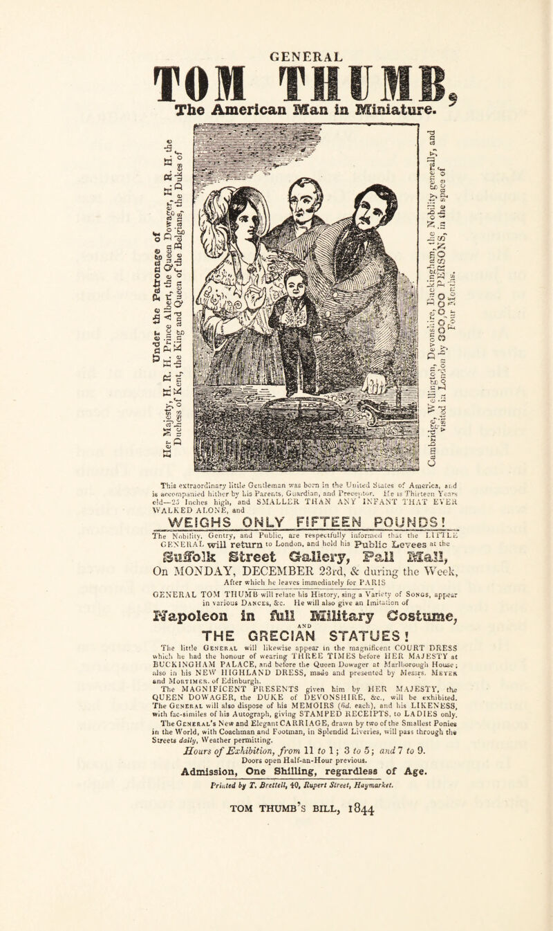 GENERAL I’OI THUMB. The American Man in Miniature. ^ This extraordinary little Gentleman was bom in the United Suites of America, and is accompanied hither by bis Parents, Guardian, and Preceptor. He is Thirteen Years eid—25 Inches high, and SMALLER THAN ANY INFANT THAT EVER WALKED ALONE, and WEIGHS ONLY FIFTEEN POUNDS? The Nobility, Gentry, and Public, are respectfully informed that the LITTLE general will return £o London, and hold his Public Levees a£ the Suffolk Street Gallery? Fail Mall, On MONDAY, DECEMBER 23rd, & during the Week, After which he leaves immediately for PARIS GENERAL TOM THUMB will relate his History, sing a Variety of Songs, appear in various Dances, &c. He will also give an Imitation of Hapoleon in fhll Military Costume^ THE GRECIAN STATUES 2 The little General will likewise appear in the magnificent COURT DRESS which he had the honour of wearing THREE TIMES before HER MAJESTY at BUCKINGHAM PALACE, and before the Queen Dowager at Marlborough House; also in his NEW HIGHLAND DRESS, made and presented by Messrs. Meyer and Mortimer, of Edinburgh. The MAGNIFICENT PRESENTS given him by HER MAJESTY, the queen Dowager, the duke of Devonshire, &c„ win he exhibited. The General will also dispose of liis MEMOIRS (fid. each), and his LIKENESS, with fac-similes of his Autograph, giving STAMPED RECEIPTS, to LADIES only. The General's New and Elegant CARRIAGE, drawn by two of the Smallest Ponies in the World, with Coachman and Footman, in Splendid Liveries, will pass through the Streets daily, Weather permitting. Hours of Exhibition, from 11 to 1; 3 to 5; and 7 to 9. Doors open Half-an-Hour previous. Admission, One Shilling, regardless of Age. Printed by T, Bnttell, 40, Rupert Street, Haymarket. TOM THUMB’S BILL, 1844
