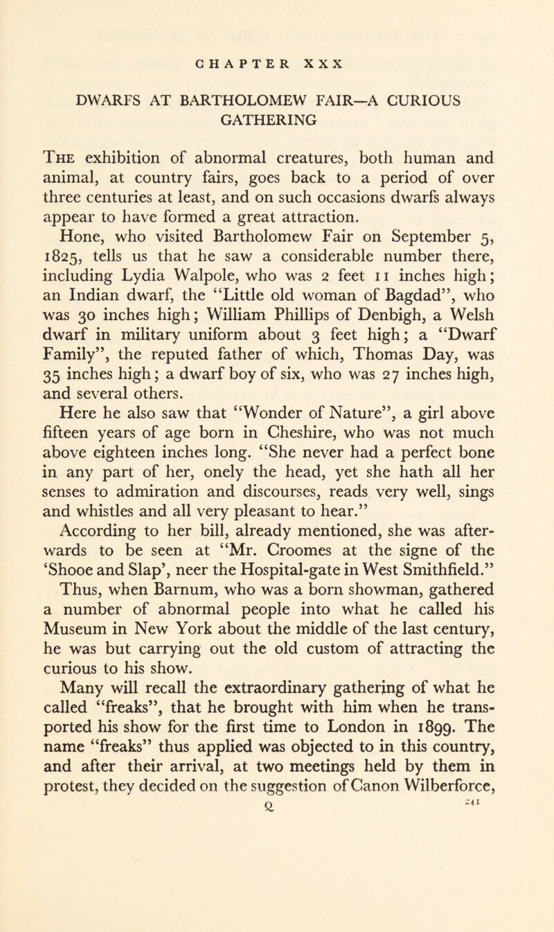 CHAPTER XXX DWARFS AT BARTHOLOMEW FAIR—A CURIOUS GATHERING The exhibition of abnormal creatures, both human and animal, at country fairs, goes back to a period of over three centuries at least, and on such occasions dwarfs always appear to have formed a great attraction. Hone, who visited Bartholomew Fair on September 5, 1825, tells us that he saw a considerable number there, including Lydia Walpole, who was 2 feet 11 inches high; an Indian dwarf, the “Little old woman of Bagdad”, who was 30 inches high; William Phillips of Denbigh, a Welsh dwarf in military uniform about 3 feet high; a “Dwarf Family”, the reputed father of which, Thomas Day, was 35 inches high; a dwarf boy of six, who was 27 inches high, and several others. Here he also saw that “Wonder of Nature”, a girl above fifteen years of age born in Cheshire, who was not much above eighteen inches long. “She never had a perfect bone in any part of her, onely the head, yet she hath all her senses to admiration and discourses, reads very well, sings and whistles and all very pleasant to hear.” According to her bill, already mentioned, she was after- wards to be seen at “Mr. Croomes at the signe of the ‘Shooe and Slap’, neer the Hospital-gate in West Smithfield.” Thus, when Barnum, who was a born showman, gathered a number of abnormal people into what he called his Museum in New York about the middle of the last century, he was but carrying out the old custom of attracting the curious to his show. Many will recall the extraordinary gathering of what he called “freaks”, that he brought with him when he trans¬ ported his show for the first time to London in 1899. The name “freaks” thus applied was objected to in this country, and after their arrival, at two meetings held by them in protest, they decided on the suggestion of Canon Wilberforce,