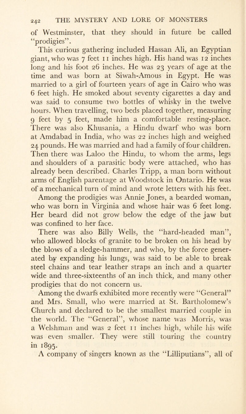 of Westminster, that they should in future be called “prodigies”. This curious gathering included Hassan Ali, an Egyptian giant, who was 7 feet 11 inches high. His hand was 12 inches long and his foot 26 inches. He was 23 years of age at the time and was born at Siwah-Amous in Egypt. He was married to a girl of fourteen years of age in Cairo who was 6 feet high. He smoked about seventy cigarettes a day and was said to consume two bottles of whisky in the twelve hours. When travelling, two beds placed together, measuring 9 feet by 5 feet, made him a comfortable resting-place. There was also Khusania, a Hindu dwarf who was born at Amdabad in India, who was 22 inches high and weighed 24 pounds. He was married and had a family of four children. Then there was Laloo the Hindu, to whom the arms, legs and shoulders of a parasitic body were attached, who has already been described. Charles Tripp, a man born without arms of English parentage at Woodstock in Ontario. He was of a mechanical turn of mind and wrote letters with his feet. Among the prodigies was Annie Jones, a bearded woman, who was born in Virginia and whose hair was 6 feet long. Her beard did not grow below the edge of the jaw but was confined to her face. There was also Billy Wells, the “hard-headed man”, who allowed blocks of granite to be broken on his head by the blows of a sledge-hammer, and who, by the force gener¬ ated by expanding his lungs, was said to be able to break steel chains and tear leather straps an inch and a quarter wide and three-sixteenths of an inch thick, and many other prodigies that do not concern us. Among the dwarfs exhibited more recently were “General” and Mrs. Small, who were married at St. Bartholomew’s Church and declared to be the smallest married couple in the world. The “General”, whose name was Morris, was a Welshman and was 2 feet 11 inches high, while his wife was even smaller. They were still touring the country in 1895. A company of singers known as the “Lilliputians”, all of