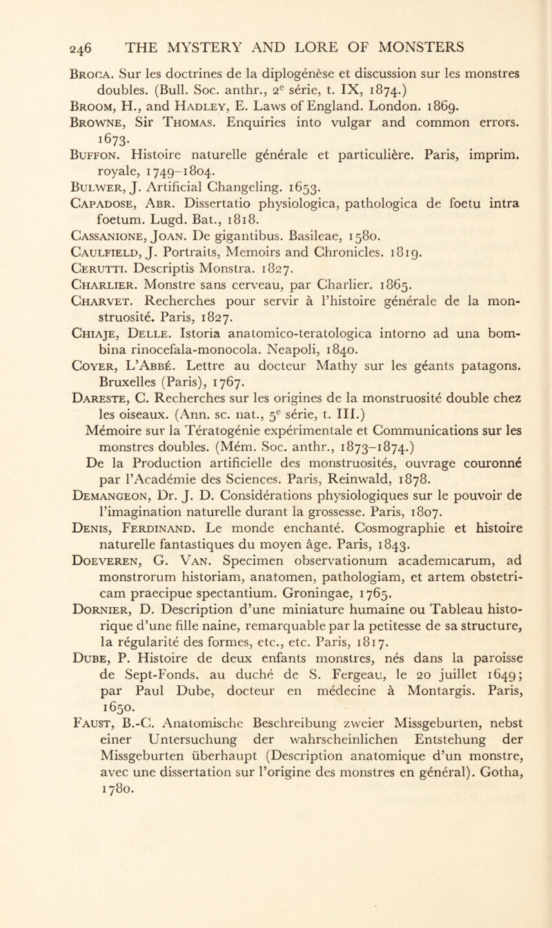 Broca. Sur les doctrines de la diplogenese et discussion sur les monstres doubles. (Bull. Soc. anthr., 2e serie, t. IX, 1874.) Broom, H., and Hadley, E. Laws of England. London. 1869. Browne, Sir Thomas. Enquiries into vulgar and common errors. 1673. Buffon. Histoire naturelle generale et particuli&re. Paris, imprim. royale, 1749-1804. Bulwer, J. Artificial Changeling. 1653. Capadose, Abr. Dissertatio physiologica, pathologica de foetu intra foetum. Lugd. Bat., 1818. Cassanione, Joan. De gigantibus. Basileae, 1580. Caulfield, J. Portraits, Memoirs and Chronicles. 1819. Cerutti. Descriptis Monstra. 1827. Gharlier. Monstre sans cerveau, par Charlier. 1865. Charvet. Recherches pour servir a Phistoire generale de la mon- struosite. Paris, 1827. Chiaje, Delle. Istoria anatomico-teratologica intorno ad una bom- bina rinocefala-monocola. Neapoli, 1840. Coyer, L’Abbe. Lettre au docteur Mathy sur les geants patagons. Bruxelles (Paris), 1767. Dareste, C. Recherches sur les origines de la monstruosite double chez les oiseaux. (Ann. sc. nat., 5e serie, t. III.) Memoire sur la Teratogenie experimentale et Communications sur les monstres doubles. (Mem. Soc. anthr., 1873-1874.) De la Production artificielle des monstruosites, ouvrage couronne par l’Academie des Sciences. Paris, Reinwald, 1878. Demangeon, Dr. J. D. Considerations physiologiques sur le pouvoir de Pimagination naturelle durant la grossesse. Paris, 1807. Denis, Ferdinand. Le monde enchante. Cosmographie et histoire naturelle fantastiques du moyen age. Paris, 1843. Doeveren, G. Van. Specimen observationum academicarum, ad monstrorum historiam, anatomen, pathologiam, et artem obstetri- cam praecipue spectantium. Groningae, 1765. Dornier, D. Description d’une miniature humaine ou Tableau histo- rique d’une fille naine, remarquable par la petitesse de sa structure, la regularity des formes, etc., etc. Paris, 1817. Dube, P. Histoire de deux enfants monstres, nes dans la paroisse de Sept-Fonds, au duche de S. Fergeau, le 20 juillet 1649; par Paul Dube, docteur en medecine a Montargis. Paris, 1650. Faust, B.-C. Anatomische Beschreibung zweier Missgeburten, nebst einer Untersuchung der wahrscheinlichen Entstehung der Missgeburten iiberhaupt (Description anatomique d’un monstre, avec une dissertation sur Porigine des monstres en general). Gotha, 1780.