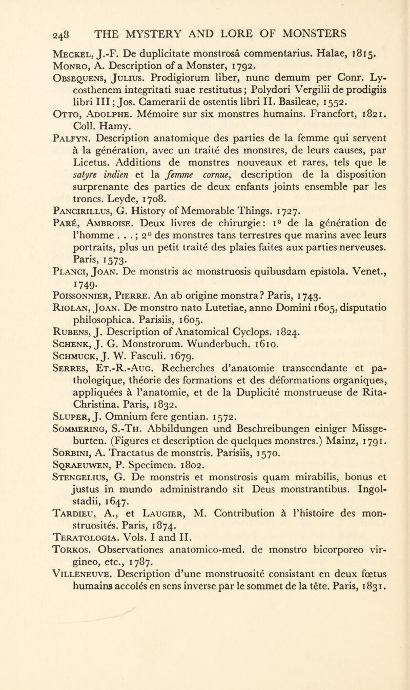 Meckel, J.-F. De duplicitate monstrosa commentarius. Halae, 1815. Monro, A. Description of a Monster, 1792. Obsequens, Julius. Prodigiorum liber, nunc demum per Conr. Ly- costhenem integritati suae restitutus; Polydori Vergilii de prodigiis libri III; Jos. Camerarii de ostentis libri II. Basileae, 1552. Otto, Adolphe. Memoire sur six monstres humains. Francfort, 1821. Coll. Hamy. Palfyn. Description anatomique des parties de la femme qui servent k la generation, avec un traite des monstres, de leurs causes, par Licetus. Additions de monstres nouveaux et rares, tels que le satyre indien et la femme cornue, description de la disposition surprenante des parties de deux enfants joints ensemble par les troncs. Leyde, 1708. Pancirillus, G. History of Memorable Things. 1727. Pare, Ambroise. Deux livres de chirurgie: i° de la generation de l’homme . . .; 20 des monstres tans terrestres que marins avec leurs portraits, plus un petit traite des plaies faites aux parties nerveuses. Paris, 1573. Planci, Joan. De monstris ac monstruosis quibusdam epistola. Venet., *749- Poissonnier, Pierre. An ab origine monstra? Paris, 1743. Riolan, Joan. De monstro nato Lutetiae, anno Domini 1605, disputatio philosophica. Parisiis, 1605. Rubens, J. Description of Anatomical Cyclops. 1824. Schenk, J. G. Monstrorum. Wunderbuch. 1610. Schmuck, J. W. Fasculi. 1679. Serres, Et.-R.-Aug. Recherches d’anatomie transcendante et pa- thologique, th^orie des formations et des deformations organiques, appliquees k l’anatomie, et de la Duplicite monstrueuse de Rita- Christina. Paris, 1832. Sluper, J. Omnium fere gentian. 1572. Sommering, S.-Th. Abbildungen und Beschreibungen einiger Missge- burten. (Figures et description de quelques monstres.) Mainz, 1791. Sorbini, A. Tractatus de monstris. Parisiis, 1570. Sqraeuwen, P. Specimen. 1802. Stengelius, G. De monstris et monstrosis quam mirabilis, bonus et justus in mundo administrando sit Deus monstrantibus. Ingol- stadii, 1647. Tardieu, A., et Laugier, M. Contribution k l’histoire des mon- struosites. Paris, 1874. Teratologia. Vols. I and II. Torkos. Observationes anatomico-med. de monstro bicorporeo vir- gineo, etc., 1787. Villeneuve. Description d’une monstruosite consistant en deux foetus humains accol£s en sens inverse par le sommet de la tete. Paris, 1831.