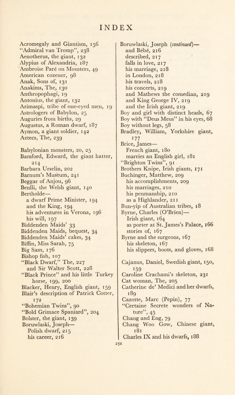 INDEX Acromegaly and Giantism, 156 “Admiral van Tromp”, 238 Aenotherus, the giant, 132 Alypius of Alexandria, 187 Ambroise Pare on Monsters, 49 American cozener, 98 Anak, Sons of, 131 Anakims, The, 130 Anthropophagi, 19 Antonius, the giant, 132 Arimaspi, tribe of one-eyed men, 19 Astrologers of Babylon, 25 Auguries from births, 29 Augustus, a Roman dwarf, 187 Aymon, a giant soldier, 142 Aztecs, The, 239 Babylonian monsters, 20, 25 Bamford, Edward, the giant hatter, 214 Barbara Urselin, 202 Barnum’s Museum, 241 Beggar of Anjou, 96 Benlli, the Welsh giant, 140 Bertholde— a dwarf Prime Minister, 194 and the King, 194 his adventures in Verona, 196 his will, 197 Biddenden Maids’ 33 Biddenden Maids, bequest, 34 Biddenden Maids’ cakes, 34 Biffin, Miss Sarah, 75 Big Sam, 176 Bishop fish, 107 “Black Dwarf,” The, 227 and Sir Walter Scott, 228 “Black Prince” and his little Turkey horse, 199, 200 Blacker, Henry, English giant, 159 Blair’s description of Patrick Cotter, 172 “Bohemian Twins”, 90 “Bold Grimace Spaniard”, 204 Bolster, the giant, 139 Boruwlaski, Joseph— Polish dwarf, 215 his career, 216 Boruwlaski, Joseph (continued)— and Bebe, 216 described, 217 falls in love, 217 his marriage, 218 in London, 218 his travels, 218 his concerts, 219 and Mathews the comedian, 219 and King George IV, 219 and the Irish giant, 219 Boy and girl with distinct heads, 67 Boy with “Deus Meus” in his eyes, 68 Boy without legs, 58 Bradley, William, Yorkshire giant, 177 Brice, James— French giant, 180 marries an English girl, 181 “Brighton Twins”, 91 Brothers Knipe, Irish giants, 171 Buchinger, Matthew, 209 his accomplishments, 209 his marriages, 210 his penmanship, 210 as a Highlander, 211 Bun-yip of Australian tribes, 18 Byrne, Charles (O’Brien)— Irish giant, 164 as porter at St. James’s Palace, 166 stories of, 167 Byrne and the surgeons, 167 his skeleton, 167 his slippers, boots, and gloves, 168 Cajanus, Daniel, Swedish giant, 150, 159 Caroline Crachami’s skeleton, 231 Cat woman, The, 205 Catherine de’ Medici and her dwarfs, 189 Cazotte, Marc (Pepin), 77 “Certaine Secrete wonders of Na¬ ture”, 45 Chang and Eng, 79 Chang Woo Gow, Chinese giant, 181 Charles IX and his dwarfs, 188