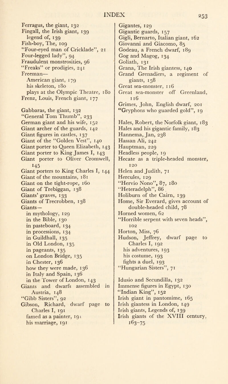 Ferragus, the giant, 132 Fingall, the Irish giant, 139 legend of, 139 Fish-boy, The, 109 “Four-eyed man of Cricklade”, 21 Four-legged lady”, 94 Fraudulent monstrosities, 96 “Freaks” or prodigies, 241 Freeman— American giant, 179 his skeleton, i3o plays at the Olympic Theatre, 180 Frenz, Louis, French giant, 177 Gabbaras, the giant, 132 “General Tom Thumb”, 233 German giant and his wife, 152 Giant archer of the guards, 142 Giant figures in castles, 137 Giant of the “Golden Vest”, 140 Giant porter to Queen Elizabeth, 143 Giant porter to King James I, 143 Giant porter to Oliver Cromwell, 145 Giant porters to King Charles I, 144 Giant of the mountains, 181 Giant on the tight-rope, 160 Giant of Trebiggan, 138 Giants’ graves, 133 Giants of Trecrobben, 138 Giants— in mythology, 129 in the Bible, 130 in pasteboard, 134 in processions, 134 in Guildhall, 135 in Old London, 135 in pageants, 135 on London Bridge, 135 in Chester, 136 how they were made, 136 in Italy and Spain, 136 in the Tower of London, 143 Giants and dwarfs assembled in Austria, 148 “Gibb Sisters”, 92 Gibson, Richard, dwarf page to Charles I, 191 famed as a painter, 191 his marriage, 191 Gigantes, 129 Gigantic guards, 157 Gigli, Bernarto, Italian giant, 162 Giovanni and Giacomo, 85 Godeau, a French dwarf, 189 Gog and Magog, 134 Goliath, 131 Grana, The Irish giantess, 140 Grand Grenadiers, a regiment of giants, 158 Great sea-monster, 116 Great sea-monster off Greenland, 116 Grimes, John, English dwarf, 201 “Gryphons who guarded gold”, 19 Hales, Robert, the Norfolk giant, 183 Hales and his gigantic family, 183 Hannema, Jan, 238 Hassan Ali, 242 Hauptman, 229 Headless people, 19 Hecate as a triple-headed monster, 120 Helen and Judith, 71 Hercules, 129 “Hervio Nono”, 87, 180 “Heteradelph”, 86 . Holiburn of the Cairn, 139 Home, Sir Everard, gives account of double-headed child, 78 Horned women, 62 “Horrible serpent with seven heads”, 102 Horton, Miss, 76 Hudson, Jeffrey, dwarf page to Charles I, 192 his adventures, 193 his costume, 193 fights a duel, 193 “Hungarian Sisters”, 71 Idusio and Secundilla, 132 Immense figures in Egypt, 130 “Indian King”, 152 Irish giant in pantomime, 165 Irish giantess in London, 149 Irish giants, Legends of, 139 Irish giants of the XVIII century, 163-75