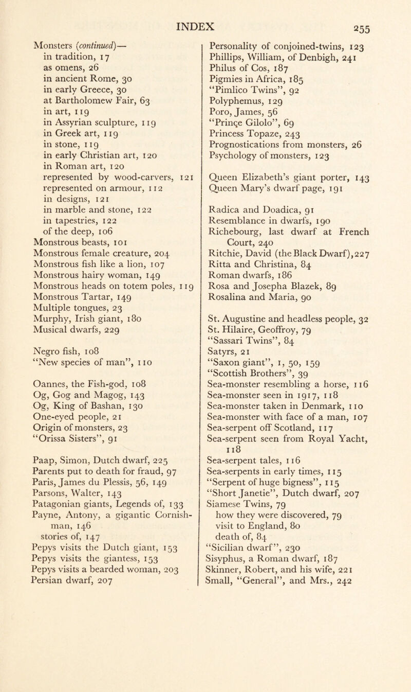 Monsters (continued)— in tradition, 17 as omens, 26 in ancient Rome, 30 in early Greece, 30 at Bartholomew Fair, 63 in art, 119 in Assyrian sculpture, 119 in Greek art, 119 in stone, 119 in early Christian art, 120 in Roman art, 120 represented by wood-carvers, 121 represented on armour, 112 in designs, 121 in marble and stone, 122 in tapestries, 122 of the deep, 106 Monstrous beasts, 101 Monstrous female creature, 204 Monstrous fish like a lion, 107 Monstrous hairy woman, 149 Monstrous heads on totem poles, 119 Monstrous Tartar, 149 Multiple tongues, 23 Murphy, Irish giant, 180 Musical dwarfs, 229 Negro fish, 108 “New species of man”, no Oannes, the Fish-god, 108 Og, Gog and Magog, 143 Og, King of Bashan, 130 One-eyed people, 21 Origin of monsters, 23 “Orissa Sisters”, 91 Paap, Simon, Dutch dwarf, 225 Parents put to death for fraud, 97 Paris, James du Plessis, 56, 149 Parsons, Walter, 143 Patagonian giants, Legends of, 133 Payne, Antony, a gigantic Cornish- man, 146 stories of, 147 Pepys visits the Dutch giant, 153 Pepys visits the giantess, 153 Pepys visits a bearded woman, 203 Persian dwarf, 207 Personality of conjoined-twins, 123 Phillips, William, of Denbigh, 241 Philus of Cos, 187 Pigmies in Africa, 185 “Pimlico Twins”, 92 Polyphemus, 129 Poro, James, 56 “Prince Gilolo”, 69 Princess Topaze, 243 Prognostications from monsters, 26 Psychology of monsters, 123 Queen Elizabeth’s giant porter, 143 Queen Mary’s dwarf page, 191 Radica and Doadica, 91 Resemblance in dwarfs, 190 Richebourg, last dwarf at French Court, 240 Ritchie, David (the Black Dwarf),227 Ritta and Christina, 84 Roman dwarfs, 186 Rosa and Josepha Blazek, 89 Rosalina and Maria, 90 St. Augustine and headless people, 32 St. Flilaire, Geoffroy, 79 “Sassari Twins”, 84 Satyrs, 21 “Saxon giant”, 1, 50, 159 “Scottish Brothers”, 39 Sea-monster resembling a horse, 116 Sea-monster seen in 1917, 118 Sea-monster taken in Denmark, 110 Sea-monster with face of a man, 107 Sea-serpent off Scotland, 117 Sea-serpent seen from Royal Yacht, 118 Sea-serpent tales, 116 Sea-serpents in early times, 115 “Serpent of huge bigness”, 115 “Short Janetie”, Dutch dwarf, 207 Siamese Twins, 79 how they were discovered, 79 visit to England, 80 death of, 84 “Sicilian dwarf”, 230 Sisyphus, a Roman dwarf, 187 Skinner, Robert, and his wife, 221 Small, “General”, and Mrs., 242