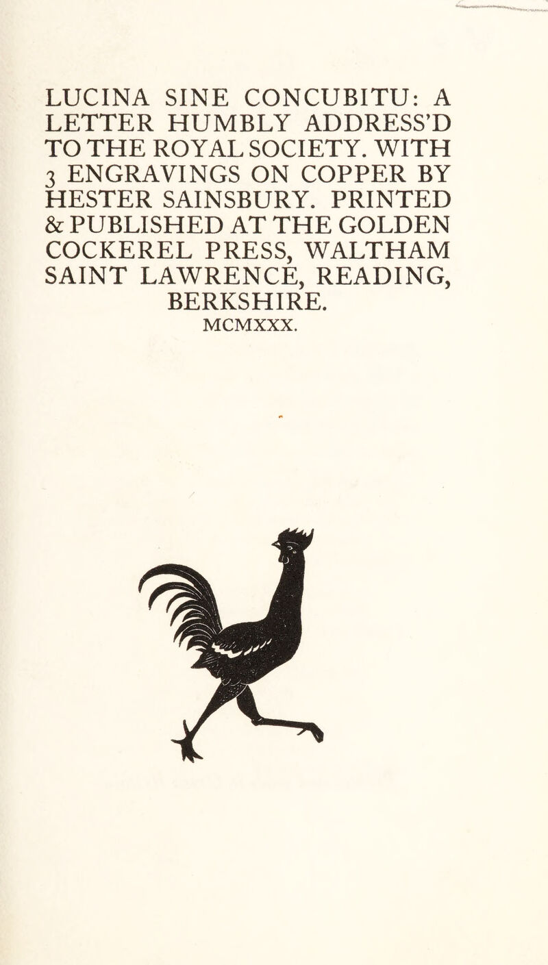 LETTER HUMBLY ADDRESS’D TO THE ROYAL SOCIETY. WITH 3 ENGRAVINGS ON COPPER BY HESTER SAINSBURY. PRINTED & PUBLISHED AT THE GOLDEN COCKEREL PRESS, WALTHAM SAINT LAWRENCE, READING, BERKSHIRE. MCMXXX.