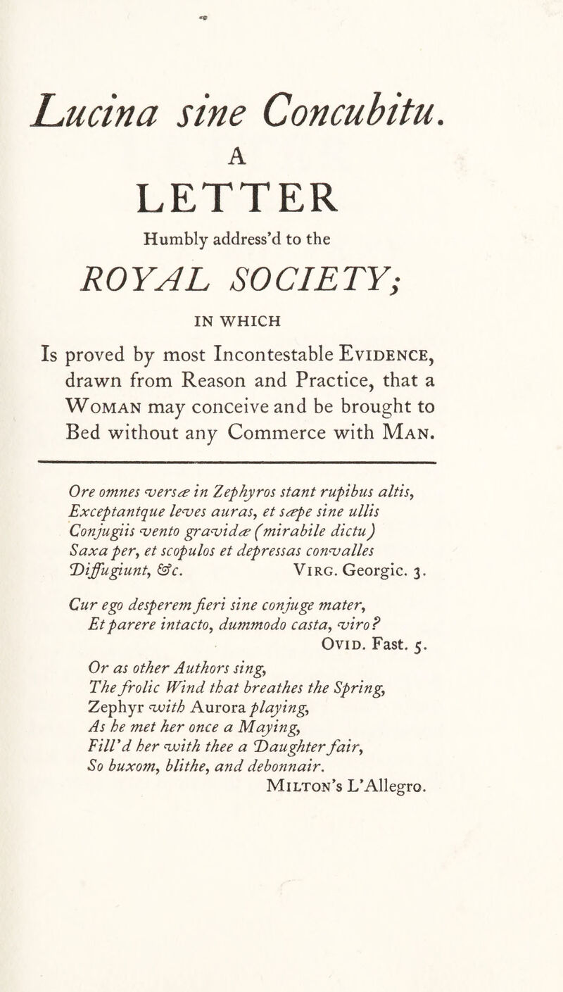 A LETTER Humbly address’d to the ROYAL SOCIETY; IN WHICH Is proved by most Incontestable Evidence, drawn from Reason and Practice, that a Woman may conceive and be brought to Bed without any Commerce with Man. Ore omnes versa in Zephyr os stant rupibus altis, Exceptantque leaves auras, et sape sine ullis Conjugiis vento gravida? (mirabile dictu) S ax a per, et scopulos et depressas convalles Diffugiunt, &c. Virg. Georgic. 3. Cur ego desperem fieri sine conjuge mater, Etparere intacto, dummodo casta, viroP Ovid. Fast. 5. Or as other Authors sing, The frolic Wind that breathes the Spring, Zephyr with Aurora playing, As he met her once a Maying, Fill'd her with thee a Daughter fair, So buxom, blithe, and debonnair. Milton’s L’Allegro.