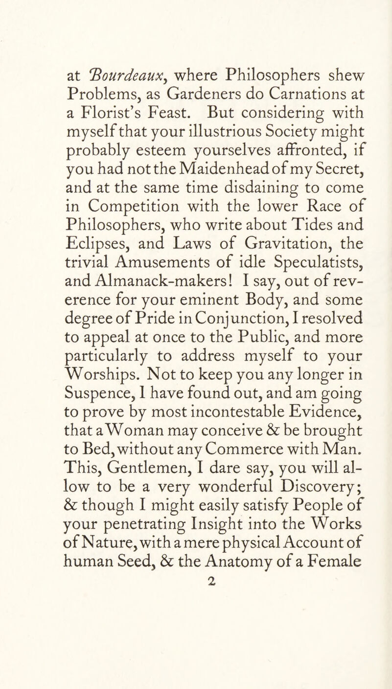 at 'Bourdeaux, where Philosophers shew Problems, as Gardeners do Carnations at a Florist’s Feast. But considering with myself that your illustrious Society might probably esteem yourselves affronted, if you had not the Maidenhead of my Secret, and at the same time disdaining to come in Competition with the lower Race of Philosophers, who write about Tides and Eclipses, and Laws of Gravitation, the trivial Amusements of idle Speculatists, and Almanack-makers! I say, out of rev¬ erence for your eminent Body, and some degree of Pride in Conjunction, I resolved to appeal at once to the Public, and more particularly to address myself to your Worships. Not to keep you any longer in Suspence, 1 have found out, and am going to prove by most incontestable Evidence, that a Woman may conceive & be brought to Bed, without any Commerce with Man. This, Gentlemen, I dare say, you will al¬ low to be a very wonderful Discovery; & though I might easily satisfy People of your penetrating Insight into the Works of Nature, with a mere physical Account of human Seed, & the Anatomy of a Female