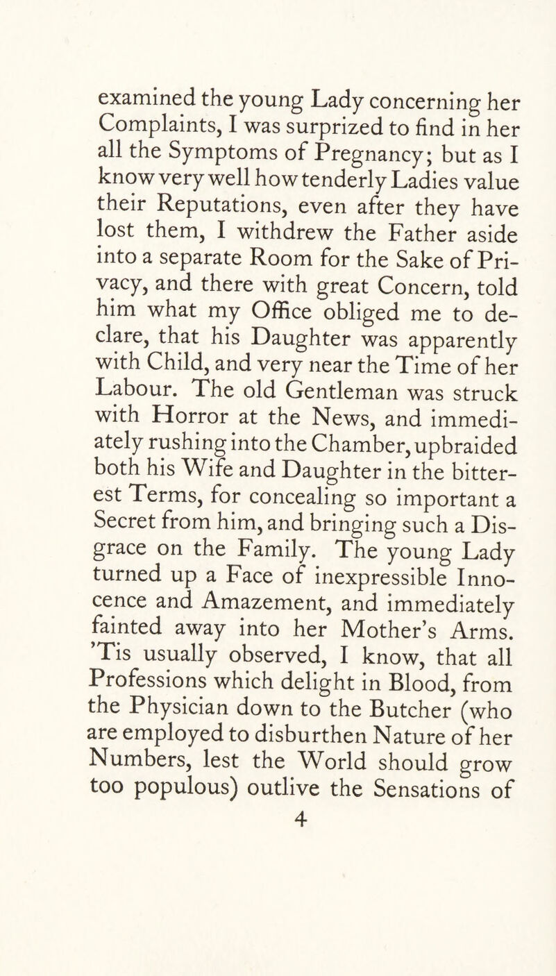 examined the young Lady concerning her Complaints, I was surprized to find in her all the Symptoms of Pregnancy; but as I know very well how tenderly Ladies value their Reputations, even after they have lost them, I withdrew the Father aside into a separate Room for the Sake of Pri¬ vacy, and there with great Concern, told him what my Office obliged me to de¬ clare, that his Daughter was apparently with Child, and very near the Time of her Labour. The old Gentleman was struck with Horror at the News, and immedi¬ ately rushing into the Chamber, upbraided both his Wife and Daughter in the bitter¬ est Terms, for concealing so important a Secret from him, and bringing such a Dis¬ grace on the Family. The young Lady turned up a Face of inexpressible Inno¬ cence and Amazement, and immediately fainted away into her Mother’s Arms. ’Tis usually observed, I know, that all Professions which delight in Blood, from the Physician down to the Butcher (who are employed to disburthen Nature of her Numbers, lest the World should grow too populous) outlive the Sensations of