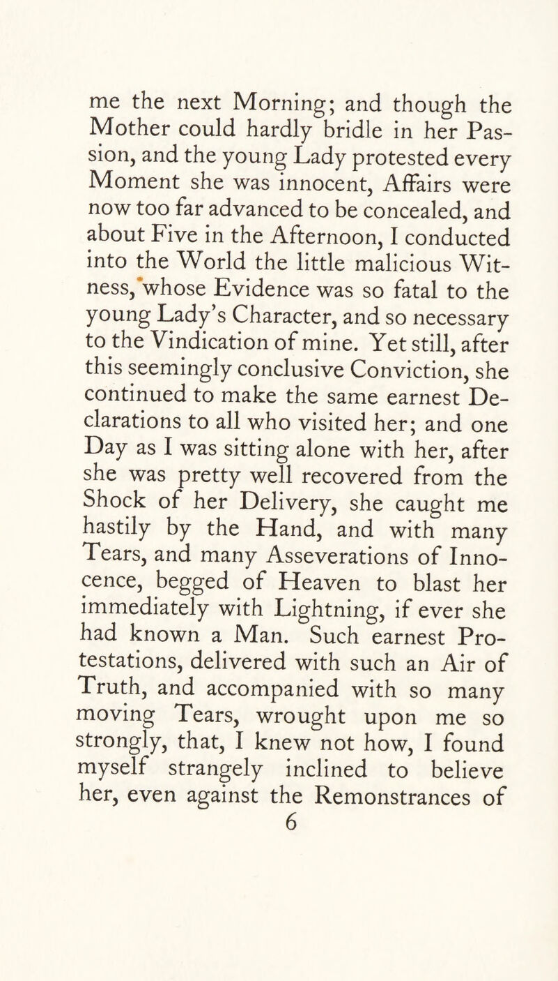 me the next Morning; and though the Mother could hardly bridle in her Pas¬ sion, and the young Lady protested every Moment she was innocent, Affairs were now too far advanced to be concealed, and about Five in the Afternoon, I conducted into the World the little malicious Wit¬ ness,'whose Evidence was so fatal to the young Lady’s Character, and so necessary to the Vindication of mine. Yet still, after this seemingly conclusive Conviction, she continued to make the same earnest De¬ clarations to all who visited her; and one Day as I was sitting alone with her, after she was pretty well recovered from the Shock of her Delivery, she caught me hastily by the Hand, and with many Tears, and many Asseverations of Inno¬ cence, begged of Heaven to blast her immediately with Lightning, if ever she had known a Man. Such earnest Pro¬ testations, delivered with such an Air of Truth, and accompanied with so many moving Tears, wrought upon me so strongly, that, I knew not how, I found myself strangely inclined to believe her, even against the Remonstrances of