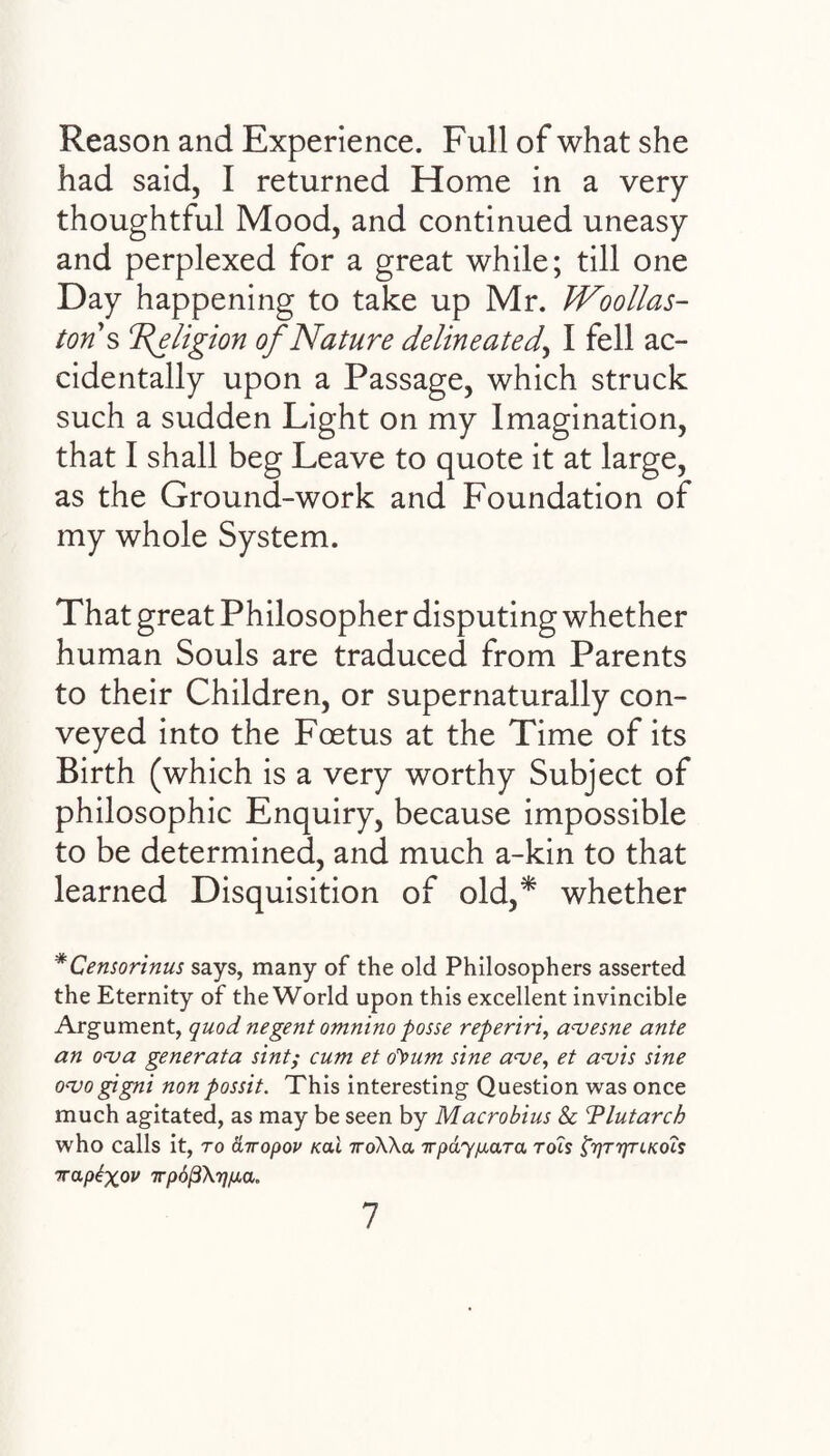 Reason and Experience. Full of what she had said, I returned Home in a very thoughtful Mood, and continued uneasy and perplexed for a great while; till one Day happening to take up Mr. Woollas- tons ‘Religion of Nature delineated, I fell ac¬ cidentally upon a Passage, which struck such a sudden Light on my Imagination, that I shall beg Leave to quote it at large, as the Ground-work and Foundation of my whole System. That great Philosopher disputing whether human Souls are traduced from Parents to their Children, or supernaturally con¬ veyed into the Foetus at the Time of its Birth (which is a very worthy Subject of philosophic Enquiry, because impossible to be determined, and much a-kin to that learned Disquisition of old,* whether *Censorinus says, many of the old Philosophers asserted the Eternity of the World upon this excellent invincible Argument, quod negent omnino posse reperiri, avesne ante an ova generata sint; cum et o^um sine ave, et avis sine ovogigni non possit. This interesting Question was once much agitated, as may be seen by Macrobius & Plutarch who calls it, to airopov /ecu iroWa irpay/xara Tois prjT'rynKo'is irapigov Tpoj3\rjp.a„ 1