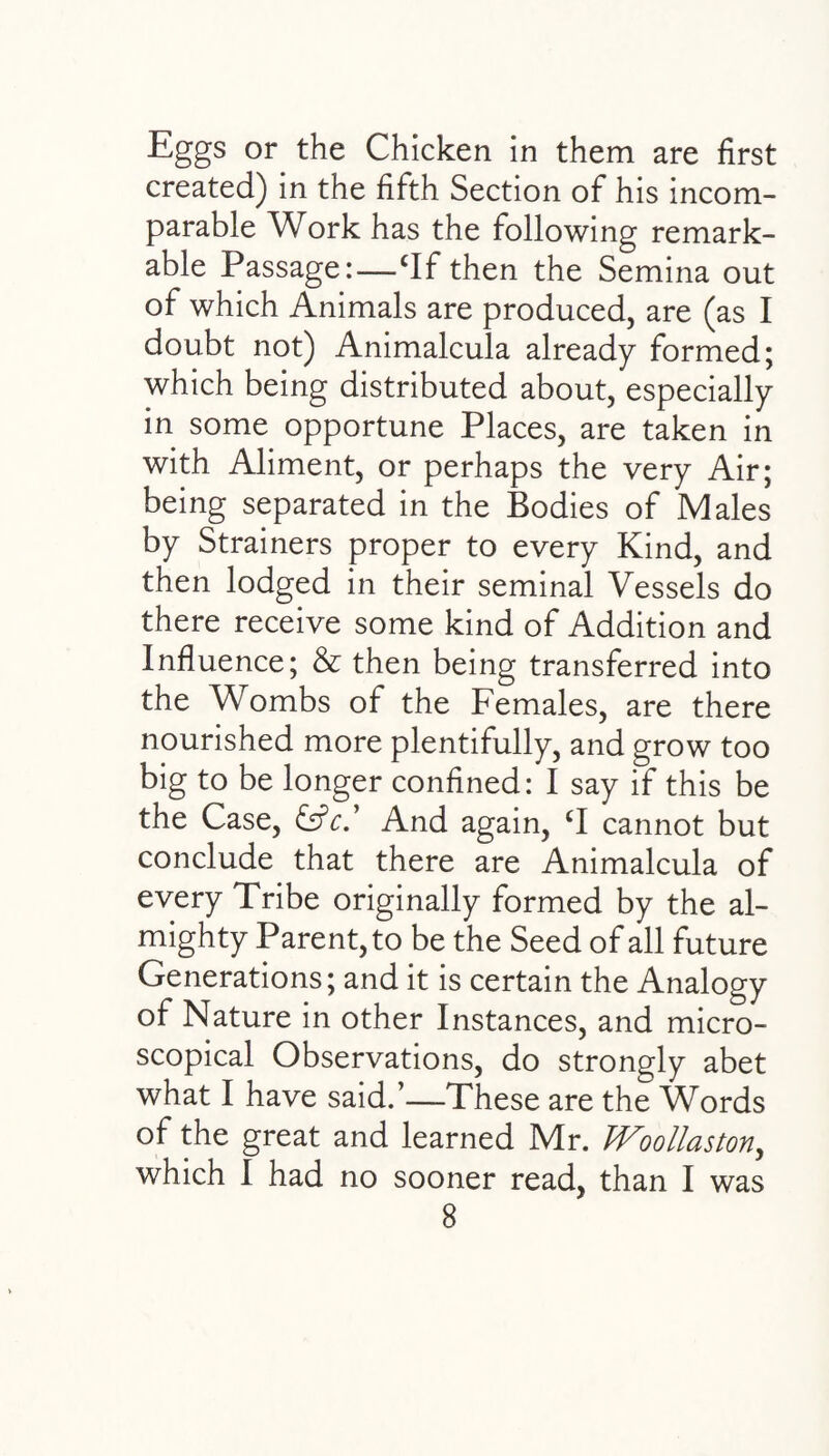 Eggs or the Chicken in them are first created) in the fifth Section of his incom¬ parable Work has the following remark¬ able Passage:—cIf then the Semina out of which Animals are produced, are (as I doubt not) Animalcula already formed; which being distributed about, especially in some opportune Places, are taken in with Aliment, or perhaps the very Air; being separated in the Bodies of Males by Strainers proper to every Kind, and then lodged in their seminal Vessels do there receive some kind of Addition and Influence; & then being transferred into the Wombs of the Females, are there nourished more plentifully, and grow too big to be longer confined: I say if this be the Case, &c' And again, CI cannot but conclude that there are Animalcula of every Tribe originally formed by the al¬ mighty Parent, to be the Seed of all future Generations; and it is certain the Analogy of Nature in other Instances, and micro¬ scopical Observations, do strongly abet what I have said.’—These are the Words of the great and learned Mr. Woollaston,, which I had no sooner read, than I was