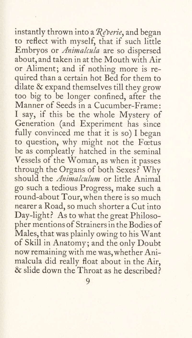 instantly thrown into a Tpe^erie^ and began to reflect with myself, that if such little Embryos or Animalcula are so dispersed about, and taken in at the Mouth with Air or Aliment; and if nothing more is re¬ quired than a certain hot Bed for them to dilate & expand themselves till they grow too big to be longer confined, after the Manner of Seeds in a Cucumber-Frame: I say, if this be the whole Mystery of Generation (and Experiment has since fully convinced me that it is so) I began to question, why might not the Foetus be as compleatly hatched in the seminal Vessels of the Woman, as when it passes through the Organs of both Sexes? Why should the Animalculum or little Animal go such a tedious Progress, make such a round-about Tour, when there is so much nearer a Road, so much shorter a Cut into Day-light? As to what the great Philoso¬ pher mentions of Strainers in the Bodies of Males, that was plainly owing to his Want of Skill in Anatomy; and the only Doubt now remaining with me was, whether Ani¬ malcula did really float about in the Air, & slide down the Throat as he described?