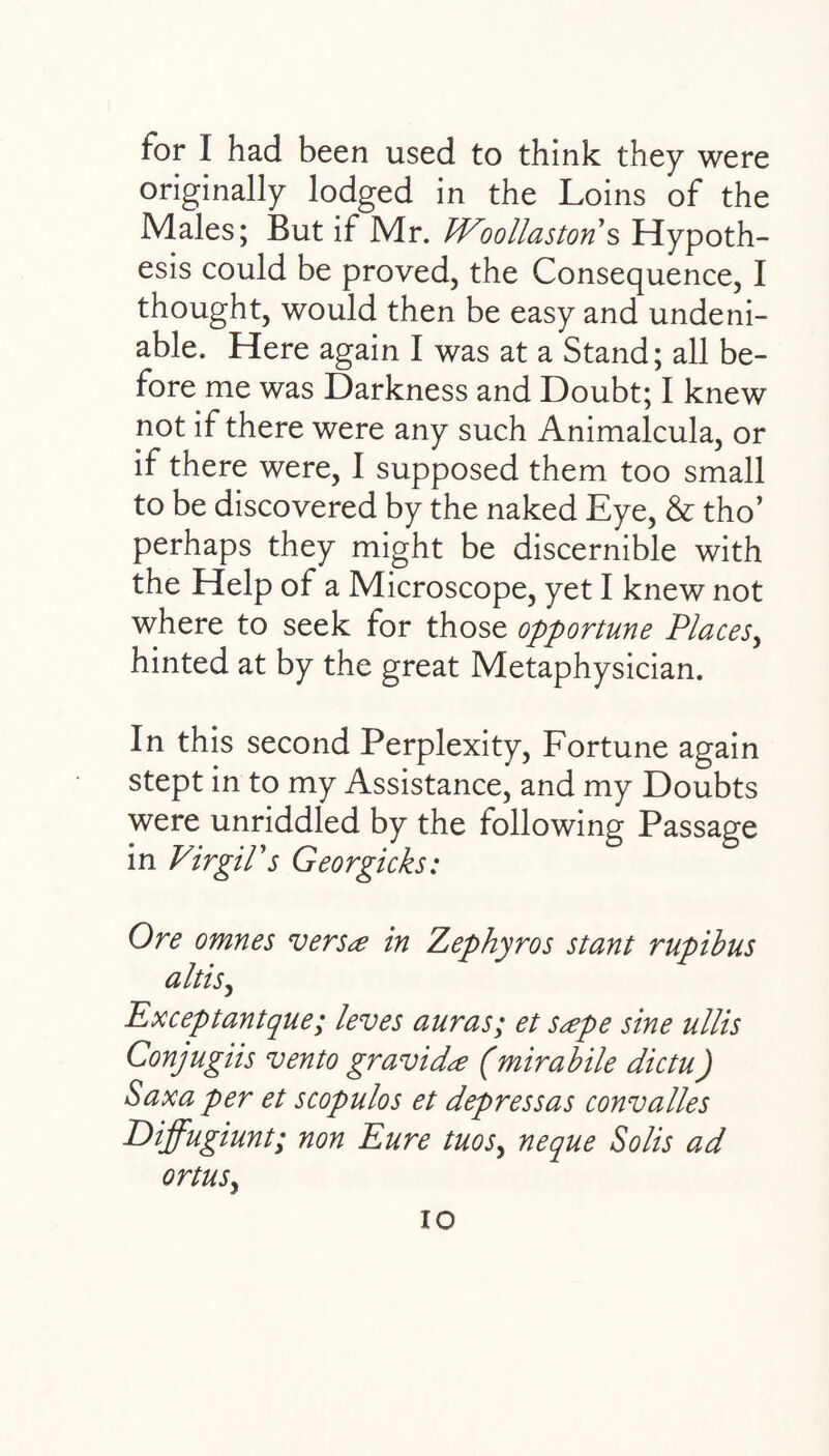 for I had been used to think they were originally lodged in the Loins of the Males; But if Mr. PEoollaston s Hypoth¬ esis could be proved, the Consequence, I thought, would then be easy and undeni¬ able. Here again I was at a Stand; all be¬ fore me was Darkness and Doubt; I knew not if there were any such Animalcula, or if there were, I supposed them too small to be discovered by the naked Eye, & tho’ perhaps they might be discernible with the Help of a Microscope, yet I knew not where to seek for those opportune Places, hinted at by the great Metaphysician. In this second Perplexity, Fortune again stept in to my Assistance, and my Doubts were unriddled by the following Passage in VirgiPs Georgicks: Ore omnes versa in Zephyros stant rupibus altis, Exceptantque; leves auras; et sape sine ullis Conjugiis vento gravida (mirabile dictu) Saxa per et scopulos et depressas convalles Diffugiunt; non Eure tuosy neque Solis ad ortus,