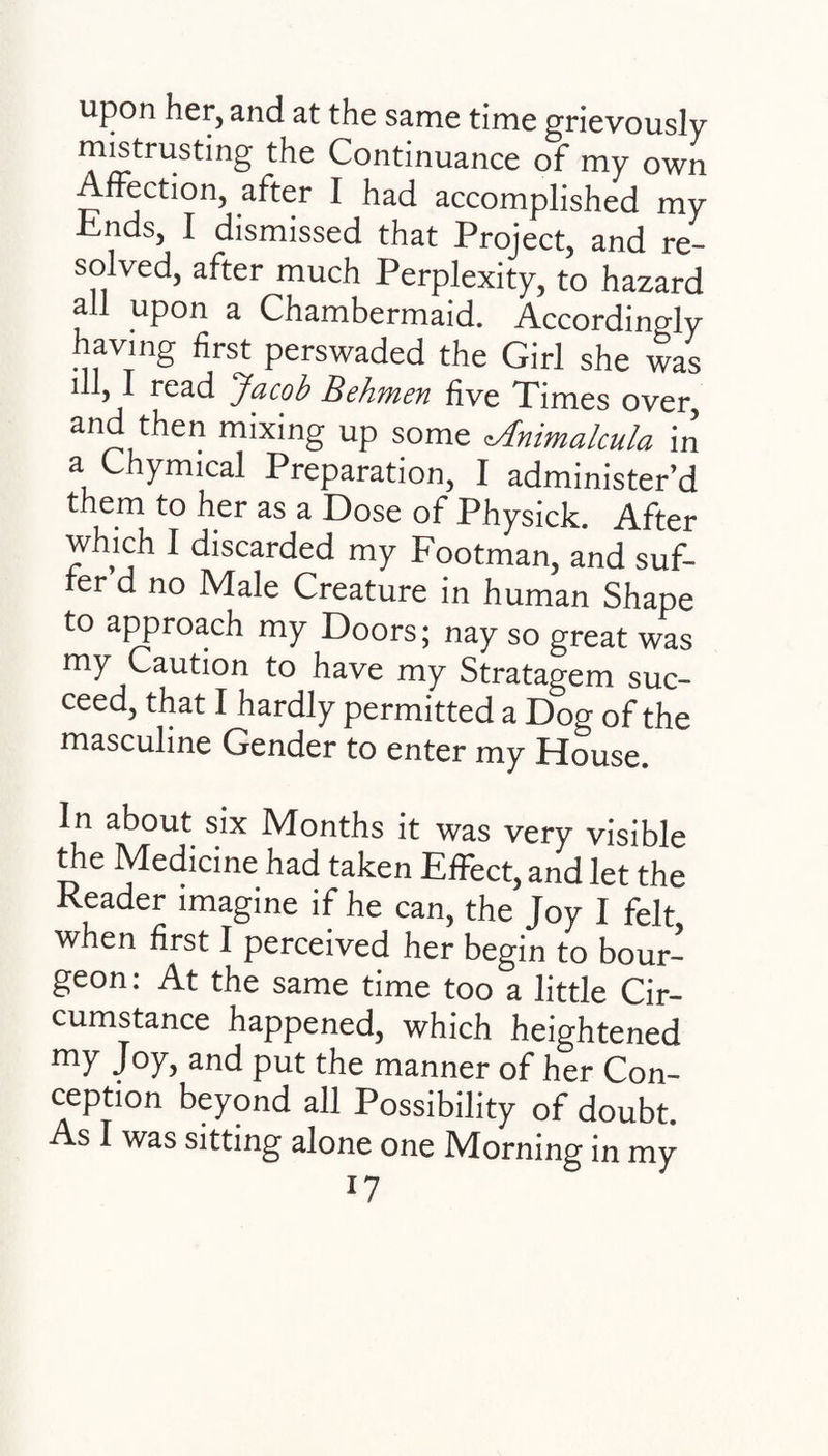 upon her, and at the same time grievously mistrusting the Continuance of my own Affection, after I had accomplished my Ends, I dismissed that Project, and re¬ solved, after much Perplexity, to hazard all upon a Chambermaid. Accordingly having first perswaded the Girl she was ill, I read Jacob Behmen five Times over, and then mixing up some tAnimalcula in a Chymical Preparation, I administer’d them to her as a Dose of Physick. After which I discarded my Footman, and suf¬ fer d no Male Creature in human Shape to approach my Doors; nay so great was my Caution to have my Stratagem suc¬ ceed, that I hardly permitted a Dog of the masculine Gender to enter my House. In about six Months it was very visible the Medicine had taken Effect, and let the Reader imagine if he can, the Joy I felt when first I perceived her begin to bour¬ geon: At the same time too a little Cir¬ cumstance happened, which heightened my Joy, and put the manner of her Con¬ ception beyond all Possibility of doubt. As I was sitting alone one Morning in my