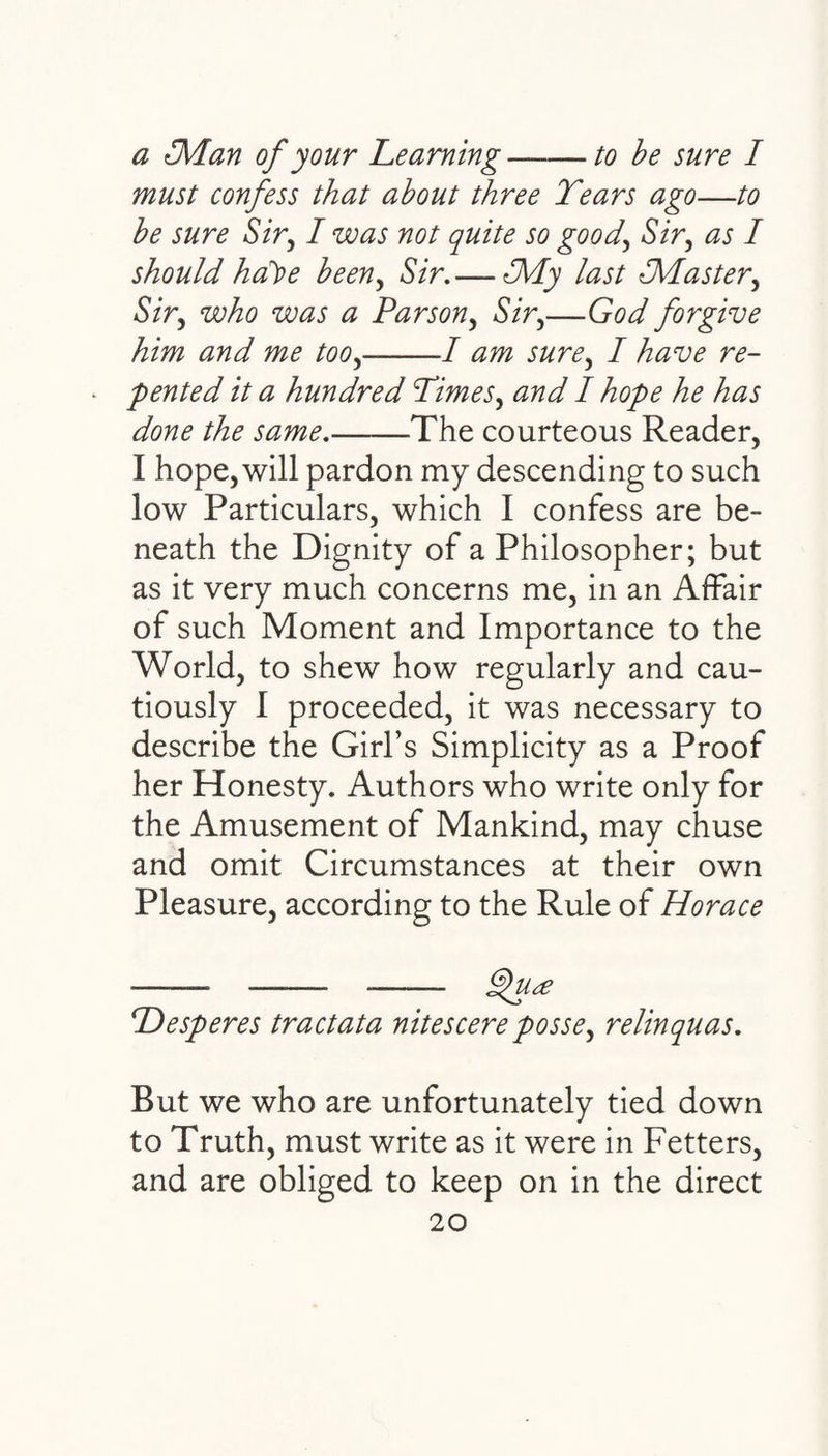 a {Man of your Learning-to be sure I must confess that about three Tears ago—to be sure Sir, I was not quite so good, Sir, as I should hdt>e been, Sir.— {My last {Master, Sir, who was a Parson, Sir,—forgive him and me too,-/ / have r<?- pented it a hundred Times, 0 W / hope he has done the same.-The courteous Reader, I hope, will pardon my descending to such low Particulars, which I confess are be¬ neath the Dignity of a Philosopher; but as it very much concerns me, in an Affair of such Moment and Importance to the World, to shew how regularly and cau¬ tiously I proceeded, it was necessary to describe the Girl’s Simplicity as a Proof her Honesty. Authors who write only for the Amusement of Mankind, may chuse and omit Circumstances at their own Pleasure, according to the Rule of Horace ■-- —— - Qua Hesperes traetata nitescere posse^ relinquas. But we who are unfortunately tied down to Truth, must write as it were in Fetters, and are obliged to keep on in the direct