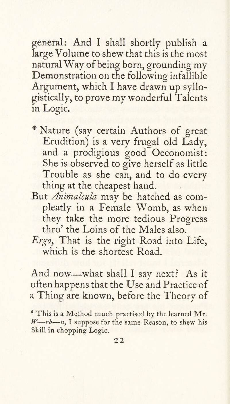 general: And I shall shortly publish a large Volume to shew that this is the most natural Way of being born, grounding my Demonstration on the following infallible Argument, which I have drawn up syllo- gistically, to prove my wonderful Talents in Logic. * Nature (say certain Authors of great Erudition) is a very frugal old Lady, and a prodigious good Oeconomist: She is observed to give herself as little Trouble as she can, and to do every thing at the cheapest hand. But Animalcula may be hatched as com- pleatly in a Female Womb, as when they take the more tedious Progress thro’ the Loins of the Males also. Ergo, That is the right Road into Life, which is the shortest Road. And now—what shall I say next? As it often happens that the Use and Practice of a Thing are known, before the Theory of * This is a Method much practised by the learned Mr. JV—rb—n, I suppose for the same Reason, to shew his Skill in chopping Logic.