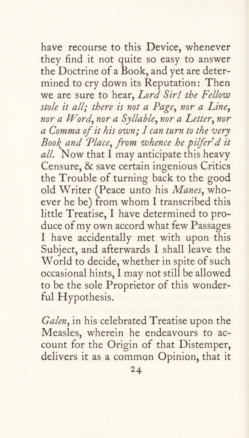 have recourse to this Device, whenever they find it not quite so easy to answer the Doctrine of a Book, and yet are deter¬ mined to cry down its Reputation: Then we are sure to hear, Lord Sir! the Fellow stole it all; there is not a Page, nor a Line, nor a Word, nor a Syllable, nor a Letter, nor a Comma of it his own; I can turn to the very Bool\ and Place, from whence he pilfer d it all. Now that I may anticipate this heavy Censure, & save certain ingenious Critics the Trouble of turning back to the good old Writer (Peace unto his Manes, who¬ ever he be) from whom I transcribed this little Treatise, I have determined to pro¬ duce of my own accord what few Passages I have accidentally met with upon this Subject, and afterwards I shall leave the World to decide, whether in spite of such occasional hints, I may not still be allowed to be the sole Proprietor of this wonder¬ ful Hypothesis. Galen, in his celebrated Treatise upon the Measles, wherein he endeavours to ac¬ count for the Origin of that Distemper, delivers it as a common Opinion, that it