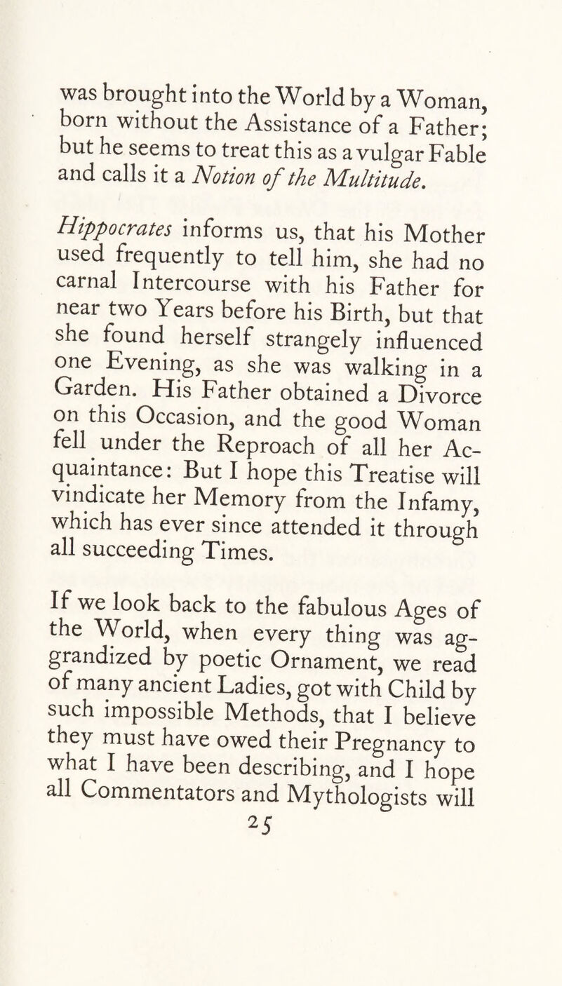 was brought into the World by a Woman, born without the Assistance of a Father; but he seems to treat this as a vulgar Fable’ and calls it a Notion of the Multitude. Hippocrates informs us, that his Mother used frequently to tell him, she had no carnal Intercourse with his Father for near two Years before his Birth, but that she found herself strangely influenced one Evening, as she was walking in a Garden. His Father obtained a Divorce on this Occasion, and the good Woman fell under the Reproach of all her Ac¬ quaintance: But I hope this Treatise will vindicate her Memory from the Infamy, which has ever since attended it through all succeeding Times. If we look back to the fabulous Ages of the World, when every thing was ag¬ grandized by poetic Ornament, we read of many ancient Ladies, got with Child by such impossible Methods, that I believe they must have owed their Pregnancy to what I have been describing, and I hope all Commentators and Mythologists will