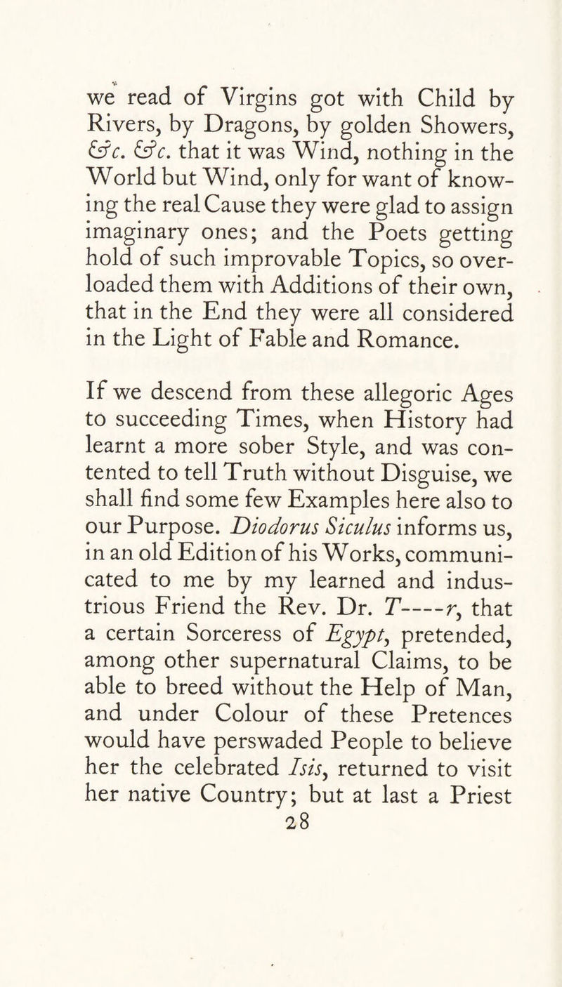 we read of Virgins got with Child by Rivers, by Dragons, by golden Showers, &c. &c. that it was Wind, nothing in the World but Wind, only for want of know¬ ing the real Cause they were glad to assign imaginary ones; and the Poets getting hold of such improvable Topics, so over¬ loaded them with Additions of their own, that in the End they were all considered in the Light of Fable and Romance. If we descend from these allegoric Ages to succeeding Times, when History had learnt a more sober Style, and was con¬ tented to tell Truth without Disguise, we shall find some few Examples here also to our Purpose. Diodorus Siculus informs us, in an old Edition of his Works, communi¬ cated to me by my learned and indus¬ trious Friend the Rev. Dr. T-r, that a certain Sorceress of Egypt, pretended, among other supernatural Claims, to be able to breed without the Help of Man, and under Colour of these Pretences would have perswaded People to believe her the celebrated Isis, returned to visit her native Country; but at last a Priest