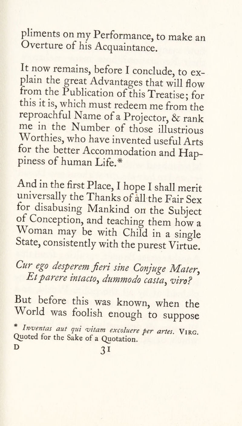 pliments on my Performance, to make an Overture of his Acquaintance. It now remains, before I conclude, to ex¬ plain the great Advantages that will how from the Publication of this Treatise; for this it is, which must redeem me from the reproachful Name of a Projector, & rank me in tne Number of those illustrious Worthies, who have invented useful Arts for the better Accommodation and Hap¬ piness of human Life.* And in the first Place, I hope I shall merit universally the Thanks of all the Fair Sex for disabusing Mankind on the Subject of Conception, and teaching them how a Woman may be with Child in a single State, consistently with the purest Virtue. Cur ego desperem fieri sine Conjuge Mater,, Etparere intacto, dummodo casta, viro? But before this was known, when the World was foolish enough to suppose In<ventas aut qui uitam excoluere per artes. Virg Quoted for the Sake of a Quotation.