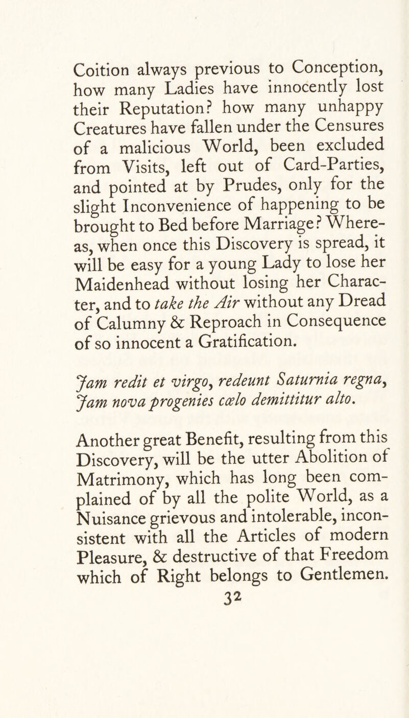 Coition always previous to Conception, how many Ladies have innocently lost their Reputation? how many unhappy Creatures have fallen under the Censures of a malicious World, been excluded from Visits, left out of Card-Parties, and pointed at by Prudes, only for the slight Inconvenience of happening to be brought to Bed before Marriage? Where¬ as, when once this Discovery is spread, it will be easy for a young Lady to lose her Maidenhead without losing her Charac¬ ter, and to take the Air without any Dread of Calumny & Reproach in Consequence of so innocent a Gratification. Jam redit et virgo, redeunt Satumia regna, Jam nova progenies ccelo demittitur alto. Another great Benefit, resulting from this Discovery, will be the utter Abolition ot Matrimony, which has long been com¬ plained of by all the polite World, as a Nuisance grievous and intolerable, incon¬ sistent with all the Articles of modern Pleasure, & destructive of that Freedom which of Right belongs to Gentlemen.