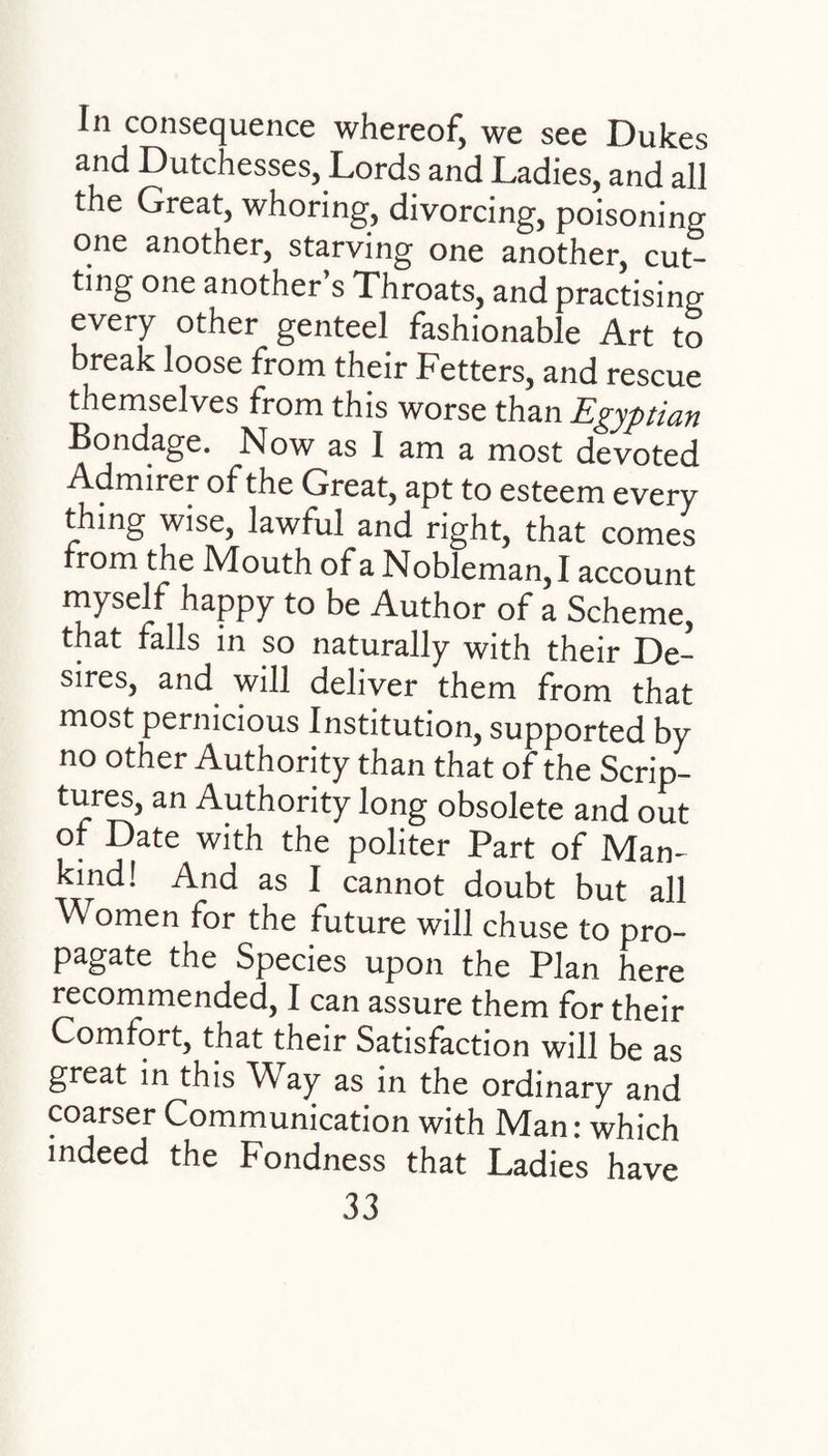 In consequence whereof, we see Dukes and Dutchesses, Lords and Ladies, and all the Great, whoring, divorcing, poisoning one another, starving one another, cut¬ ting one another’s Throats, and practising every other genteel fashionable Art to break loose from their Fetters, and rescue themselves from this worse than Egyptian Bondage. Now as I am a most devoted Admirer of the Great, apt to esteem every thing wise, lawful and right, that comes from the Mouth of a Nobleman, I account myself happy to be Author of a Scheme, that falls in so naturally with their De¬ sires, and will deliver them from that most pernicious Institution, supported by no other Authority than that of the Scrip¬ tures, an Authority long obsolete and out of Date with the politer Part of Man- kind! And as I cannot doubt but all Women for the future will chuse to pro¬ pagate the Species upon the Plan here recommended, I can assure them for their Comfort, that their Satisfaction will be as great in this Way as in the ordinary and coarser Communication with Man: which indeed the Fondness that Ladies have
