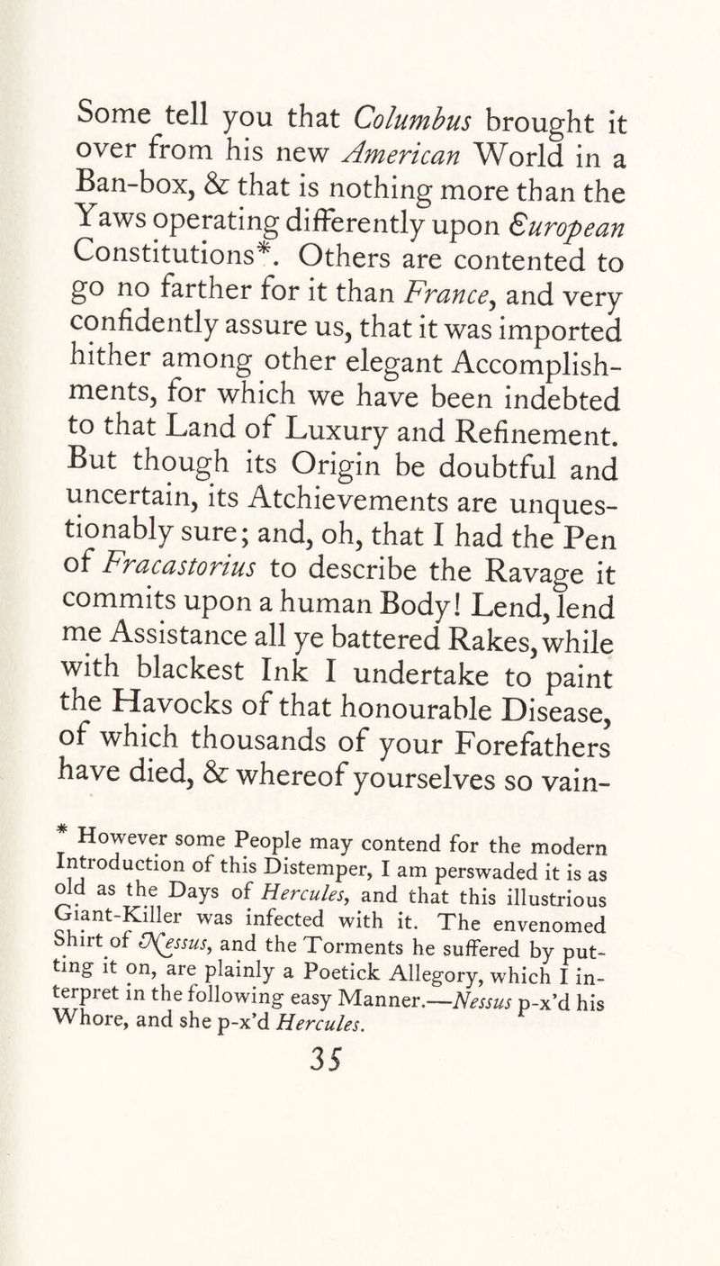 Some tell you that Columbus brought it over from his new American World in a Ban-box, & that is nothing more than the Yaws operating differently upon European Constitutions*. Others are contented to go no farther for it than Prance, and very confidently assure us, that it was imported hither among other elegant Accomplish¬ ments, for which we have been indebted to that Land of Luxury and Refinement. But though its Origin be doubtful and uncertain, its Atchievements are unques¬ tionably sure; and, oh, that I had the Pen of Fracastorius to describe the Ravage it commits upon a human Body! Lend,tend me Assistance all ye battered Rakes, while with blackest Ink I undertake to paint the Havocks of that honourable Disease, of which thousands of your Forefathers have died, & whereof yourselves so vain- * However some People may contend for the modern ntioduction of this Distemper, I am perswaded it is as old as the Days of Hercules., and that this illustrious Giant-Kdler was infected with it. The envenomed Shirt of QQssus, and the Torments he suffered by put¬ ting it on, are plainly a Poetick Allegory, which I in¬ terpret in the following easy Manner.—Nessus p-x’d his Whore, and she p-x’d Hercules,