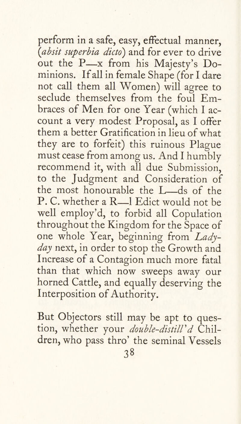 perform in a safe, easy, effectual manner, (absit superbia dicto) and for ever to drive out the P—x from his Majesty’s Do¬ minions. If all in female Shape (for I dare not call them all Women) will agree to seclude themselves from the foul Em¬ braces of Men for one Year (which I ac¬ count a very modest Proposal, as I offer them a better Gratification in lieu of what they are to forfeit) this ruinous Plague must cease from among us. And I humbly recommend it, with all due Submission, to the Judgment and Consideration of the most honourable the L—ds of the P. C. whether a R—1 Edict would not be well employ’d, to forbid all Copulation throughout the Kingdom for the Space of one whole Year, beginning from Lady- day next, in order to stop the Growth and Increase of a Contagion much more fatal than that which now sweeps away our horned Cattle, and equally deserving the Interposition of Authority. But Objectors still may be apt to ques¬ tion, whether your double-distill1 d Chil¬ dren, who pass thro’ the seminal Vessels