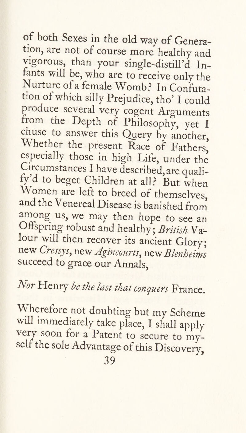 of both Sexes in the old way of Genera- tion, are not of course more healthy and vigorous, than your single-distill’d In¬ fants will be, who are to receive only the Nurture of a female Womb? In Confuta¬ tion of which silly Prejudice, tho’ I could produce several very cogent Arguments from the Depth of Philosophy, yet I chuse to answer this Query by another Whether the present Race of Fathers’ especially those in high Life, under the Circumstances I have described, are quali- fy’d to beget Children at all? But when Women are left to breed of themselves, and the Venereal Disease is banished from among us, we may then hope to see an Offspring robust and healthy; British Va¬ lour will then recover its ancient Glory; new Cressys, new Agin courts, new Blenheims succeed to grace our Annals, Nor Henry be the last that conquers France. Wherefore not doubting but my Scheme will immediately take place, I shall apply very soon for a Patent to secure to my¬ self the sole Advantage of this Discovery,