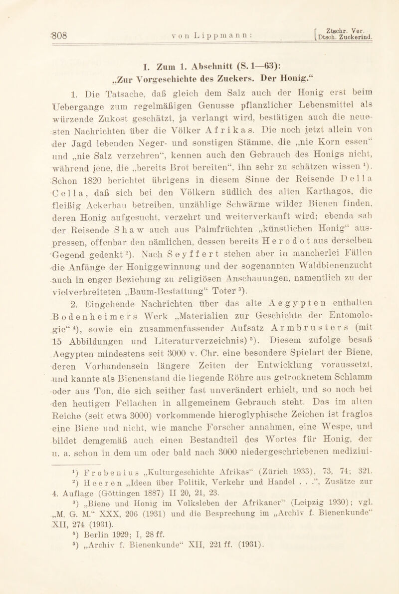 I. Zum 1. Abschnitt (S. 1—63): ..Zur Vorgeschichte des Zuckers. Der Honig.“ 1. Die Tatsache, daß gleich dem Salz auch der Honig erst beim Uebergange zum regelmäßigen Genüsse pflanzlicher Lebensmittel als würzende Zukost geschätzt, ja verlangt wird, bestätigen auch die neue¬ sten Nachrichten über die Völker Afrikas. Die noch jetzt allein von -der Jagd lebenden Neger- und sonstigen Stämme, die „nie Korn essen” und „nie Salz verzehren“, kennen auch den Gebrauch des Honigs nicht, während jene, die „bereits Brot bereiten“, ihn sehr zu schätzen wissen 4). Schon 1820 berichtet übrigens in diesem Sinne der Reisende Deila Cella, daß sich bei den Völkern südlich des alten Karthagos, die fleißig Ackerbau betreiben, unzählige Schwärme wilder Bienen finden, deren Honig auf gesucht, verzehrt und weiter verkauft wird; ebenda sah der Reisende S h a w auch aus Palmfrüchten „künstlichen Honig aus¬ pressen, offenbar den nämlichen, dessen bereits H e r'o d o t aus derselben Gegend gedenkt* 2). Nach Seyffert stehen aber in mancherlei Fällen die Anfänge der Honiggewinnung und der sogenannten Waldbienenzucht auch in enger Beziehung zu religiösen Anschauungen, namentlich zu der vielverbreiteten „Baum-Bestattung“ Toter 3 4). 2. Eingehende Nachrichten über das alte Aegypten enthalten Bodenheimers Werk „Materialien zur Geschichte der Entomolo¬ gie“4)» sowie ein zusammenfassender Aufsatz Armbrusters (mit 15 Abbildungen und Literaturverzeichnis)5). Diesem zufolge besaß Aegypten mindestens seit 3000 v. Chr. eine besondere Spielart der Biene, deren Vorhandensein längere Zeiten der Entwicklung voraussetzt, und kannte als Bienenstand die liegende Röhre aus getrocknetem Schlamm oder aus Ton, die sich seither fast unverändert erhielt, und so noch bei den heutigen Fellachen in allgemeinem Gebrauch steht. Das im alten Reiche (seit etwa 3000) vorkommende hieroglyphische Zeichen ist fraglos eine Biene und nicht, wie manche Forscher annahmen, eine Wespe, und bildet demgemäß auch einen Bestandteil des Wortes für Honig, der u. a. schon in dem um oder bald nach 3000 niedergeschriebenen medizini- 4) F r o b e n i u s „Kulturgeschichte Afrikas“ (Zürich 1933), 73, 74; 321. 2) Heeren „Ideen über Politik, Verkehr und Handel . . .“, Zusätze zur 4. Auflage (Göttingen 1887) II 20, 21, 23. 3) „Biene und Honig im Volksleben der Afrikaner“ (Leipzig 1930); vgl. „M. G. M.“ XNX, 206 (1931) und die Besprechung im „Archiv f. Bienenkunde“ XII, 274 (1931). 4) Berlin 1929; I, 28 ff. 5) „Archiv f. Bienenkunde“ XII, 221 ff. (1931).