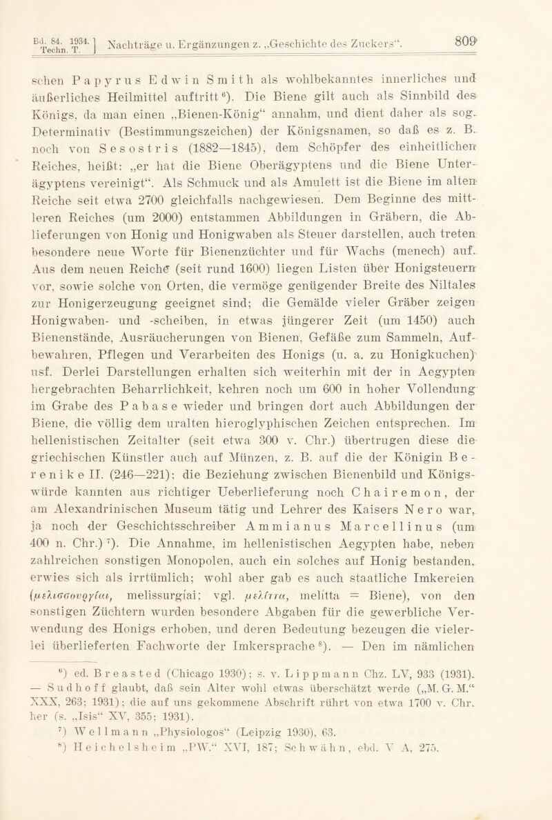 Bd. 84. 1934. Techn.T. Nachträge u. Ergänzungen z. „Geschichte des Zuckers“. 809 sehen Papyrus E d w in Smith als wohlbekanntes innerliches und äußerliches Heilmittel auftritt* * * 6). Die Biene gilt auch als Sinnbild des Königs, da man einen „Bienen-König“ annahm, und dient daher als sog. Determinativ (Bestimmungszeichen) der Königsnamen, so daß es z. B. noch von Sesostris (1882—1845), dem Schöpfer des einheitlichen Reiches, heißt: „er hat die Biene Oberägyptens und die Biene Unter¬ ägyptens vereinigt“. Als Schmuck und als Amulett ist die Biene im alten Reiche seit etwa 2700 gleichfalls nachgewiesen. Dem Beginne des mitt¬ leren Reiches (um 2000) entstammen Abbildungen in Gräbern, die Ab¬ lieferungen von Honig und Honigwaben als Steuer darstellen, auch treten besondere neue Worte für Bienenzüchter und für Wachs (menech) auf. Aus dem neuen Reiche1 (seit rund 1600) liegen Listen über Honigsteuern vor, sowie solche von Orten, die vermöge genügender Breite des Niltales zur Honigerzeugung geeignet sind; die Gemälde vieler Gräber zeigen Honigwaben- und -scheiben, in etwas jüngerer Zeit (um 1450) auch Bienenstände, Ausräucherungen von Bienen. Gefäße zum Sammeln, Auf¬ bewahren, Pflegen und Verarbeiten des Honigs (u. a. zu Honigkuchen) usf. Derlei Darstellungen erhalten sich weiterhin mit der in Aegypten hergebrachten Beharrlichkeit, kehren noch um 600 in hoher Vollendung im Grabe des Pabase wieder und bringen dort auch Abbildungen der Biene, die völlig dem uralten hieroglyphischen Zeichen entsprechen. Im hellenistischen Zeitalter (seit etwa 800 v. Chr.) übertrugen diese die griechischen Künstler auch auf Münzen, z. B. auf die der Königin B e - r e n i k e II. (246—221); die Beziehung zwischen Bienenbild und Königs¬ würde kannten aus richtiger Ueberlieferung noch Chairemon, der am Alexandrinischen Museum tätig und Lehrer des Kaisers Nero war, ja noch der Geschichtsschreiber Ammianus Marcellinus (um 400 n. Chr.) 7). Die Annahme, im hellenistischen Aegypten habe, neben zahlreichen sonstigen Monopolen, auch ein solches auf Honig bestanden, erwies sich als irrtümlich; wohl aber gab es auch staatliche Imkereien (fjsliaGovoyiai, melissurgiai; vgl. /jslfrra, melitta = Biere), vor den sonstigen Züchtern wurden besondere Abgaben für die gewerbliche Ver¬ wendung des Honigs erhoben, und deren Bedeutung bezeugen die vieler¬ lei überlieferten Fachworte der Imkersprache8). — Den im nämlichen D ed. Breaste d (Chicago 1930); s. v. L ippman n Chz. LV, 933 (1931).. — S u d h o f f glaubt, daß sein Alter wohl etwas überschätzt werde (,,M. G. MV XXX, 263; 1931); die auf uns gekommene Abschrift rührt von etwa 1700 v. Chr, her (s. „Isis“ XV, 355; 1931). 7) W e 11 m a n n „Physiologos“ (Leipzig 1930), 63.