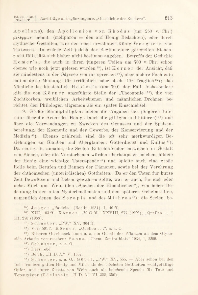 Apollons), den Apollonios von Rhodus (um 250 v. Chr.) (j,sh'(pQluv nennt (mellphron = den auf Honig Bedachten), oder durch mythische Gestalten, wie den oben erwähnten König Gergor'is von Tartessos. In welche Zeit jedoch der Beginn einer geregelten Bienen¬ zucht fallt, läßt sich bisher nicht bestimmt angeben. Betreffs der Gedichte H omehs, die auch in ihren jüngeren Teilen um 700 v. Chr. schon ebenso wie noch jetzt gelesen wurden35), ist Körner der Ansicht, daß sie mindestens in der Odyssee von ihr sprechen 36), aber andere Fachleute, halten diese Meinung für irrtümlich oder doch für1 fraglich37); das Nämliche ist hinsichtlich Hesiod's (um 700) der Fall, insbesondere gilt die von Körner angeführte Stelle der „Theogonie“ 3S), die von Zuchtkörben, weiblichen Arbeitsbienen und männlichen Drohnen be¬ richtet, den Philologen allgemein als ein spätes Einschiebsel. 9. Größte Mannigfaltigkeit bieten die Angaben der jüngeren Lite¬ ratur über die Arten des Honigs (auch die giftigen und bitteren) 39) und über die Verwendungen zu Zwecken des Genusses und der Speisen- bereitung, der Kosmetik und der Gewerbe, der Konservierung und der Medizin40). Ebenso zahlreich sind die oft sehr merkwürdigen Be¬ ziehungen zu Glauben und Aberglauben, Götterdienst und Kultus41). Da man z. B. annahm, die Seelen Entschlafender entwichen in Gestalt von Bienen, oder die Verstorbenen würden überhaupt zu solchen, bildete der Honig eine wichtige Totenspende42) und spielte auch eine große Rolle beim Berufen und Bannen der Dämonen, sowie bei der Verehrung der chthonischen (unterirdischen) Gottheiten. Da er den Toten für kurze Zeit Bewußtsein und Leben gewähren sollte, war er auch, für sich oder nebst Milch und Wein (den „Speisen der Himmlischen“), von hoher Be¬ deutung in den alten Mysteriendiensten und den späteren Geheimkulten, namentlich denen des S e r a p i s und des M i t h r a s 43): die Seelen, he- 35) Jaeger „Paideia“ (Berlin 1934) I, 40 ff. 3e) XIII, 103 ff. Körner, „M. G. M.“ XXVIII, 277 (1929); „Quellen . . .“ III, 278 (1933). 37) S c h u s ter, „PW.“ XV, 364 ff. 38) Vers 591 f. Körner, „Quellen . . a. a. O. 39) Bitteren Geschmack kann u. a. ein Gebalt der Pflanzen an dem Glyko¬ side Arbutin verursachen: Sanna, „Chem. Zentralblatt“ 1934, I, 2209. 40) Schuster, a. a. O. 41) Ders., ebd. 42) Beth, „H.D. A.“ V, 1567. 43) Schuster, a. a. 0.; Göbel, „PW.“ XV, 555. — Aber schon bei den Indo-Iraniern galten Honig und Milch als den höchsten Gottheiten wohlgefällige Opfer, und unter Zusatz von Wein auch als belebende Spende für Tote und Totengeister (Edelstein „II. D. A.“ VI, 355, 356).