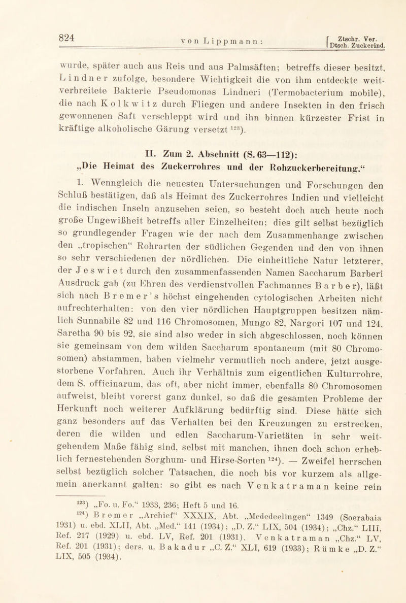 I Dtsch. Zuckerind. wurde, später auch aus Reis und aus Palmsäften; betreffs dieser besitzt, Lindner zufolge, besondere Wichtigkeit die von ihm entdeckte weit¬ verbreitete Bakterie Pseudomonas Lindneri (Termobacterium mobile), die nach Kolkwitz durch Fliegen und andere Insekten in den frisch gewonnenen Saft verschleppt wird und ihn binnen kürzester Frist in kräftige alkoholische Gärung versetzt 123). II. Zum 2. Abschnitt (S. 63—112): „Die Heimat des Zuckerrohres und der Rohzuckerbereitung.“ 1. Wenngleich die neuesten Untersuchungen und Forschungen den Schluß bestätigen, daß als Heimat des Zuckerrohres Indien und vielleicht die indischen Inseln anzusehen seien, so besteht doch auch heute noch große Ungewißheit betreffs aller Einzelheiten; dies gilt selbst bezüglich so grundlegender Fragen wie der nach dem Zusammenhänge zwischen den „tiopischen Rohrarten der südlichen Gegenden und den von ihnen so sehr verschiedenen der nördlichen. Die einheitliche Natur letzterer, der J e s w i e t durch den zusammenfassenden Namen Saccharum Barberi Ausdruck gab (zu Ehren des verdienstvollen Fachmannes Barbor), läßt sich nach Bremer’s höchst eingehenden cytologischen Arbeiten nicht aufrechterhalten: von den vier nördlichen Hauptgruppen besitzen näm¬ lich Sunnabile 82 und 116 Chromosomen, Mungo 82, Nargori 107 und 124. Saretha 90 bis 92, sie sind also weder in sich abgeschlossen, noch können sie gemeinsam von dem wilden Saccharum spontaneum (mit 80 Chromo¬ somen) abstammen, haben vielmehr vermutlich noch andere, jetzt ausge¬ storbene Vorfahren. Auch ihr Verhältnis zum eigentlichen Kulturrohre, dem S. officinarum, das oft, aber nicht immer, ebenfalls 80 Chromosomen aufweist, bleibt vorerst ganz dunkel, so daß die gesamten Probleme der Herkunft noch weiterer Aufklärung bedürftig sind. Diese hätte sich ganz besonders auf das Verhalten bei den Kreuzungen zu erstrecken, deren die wilden und edlen Saccharum-Varietäten in sehr weit¬ gehendem Maße fähig sind, selbst mit manchen, ihnen doch schon erheb¬ lich fernestehenden Sorghum- und Hirse-Sorten 124). — Zweifel herrschen selbst bezüglich solcher Tatsachen, die noch bis vor kurzem als allge¬ mein anerkannt galten: so gibt es nach Venkatraman keine rein m) „Fo. u. Fo.“ 1933, 236; Heft 5 und 16. 124) Bremer „Archief“ XXXIX, Abt, „Mededeelingen“ 1349 (Soerabaia 1931) u. ebd. XLII, Abt. „Med.“ 141 (1934); „D. Z.“ LIX, 504 (1934); „Chz.“ LIIL Ref. 217 (1929) u. ebd. LV, Ref. 201 (1931). Venkatraman „Chz.“ LV, Lof. 201 (1931); ders. u. Bakadur ,,C. Z.“ XLI, 619 (1933); Rümke D Z“ LIX, 505 (1934).