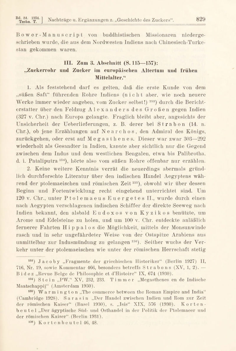 Techn. T. J Nachträge u. Ergänzungen z. „Geschichte des Zuckers“. 829 Bower-Manu script von buddhistischen Missionaren niederge¬ schrieben wurde, die aus dem Nordwesten Indiens nach Chinesisch-Turke- stan gekommen waren. III. Zum 3. Abschnitt (S. 115—157): „Zuckerrohr und Zucker im europäischen Altertum und frühen Mittelalter.44 1. Als feststehend darf es gelten, daß die erste Kunde von dem „süßen Saft“ führenden Rohre Indiens (nicht aber, wie noch neuere Werke immer wieder angeben, vom Zucker selbst!) 153) durch die Bericht¬ erstatter über den Feldzug Alexanders des Großen gegen Indien (327 v. Chr.) nach Europa gelangte. Fraglich bleibt aber, angesichts der Unsicherheit der Ueberlieferungen, z. B. derer bei Strabon (14. n. Chr.), ob jene Erzählungen auf Nearchos, den Admiral des Königs, zurückgehen, oder erst auf Megasthenes. Dieser war zwar 308—292 wiederholt als Gesandter in Indien, kannte aber sichtlich nur die Gegend zwischen dem Indus und dem westlichen Bengalen, etwa bis Palibrotha, d. i. Pataliputra 154), hörte also vom süßen Rohre offenbar nur erzählen. 2. Keine weitere Kenntnis verrät die neuerdings abermals gründ¬ lich durchforschte Literatur über den indischen Handel Aegyptens wäh¬ rend der ptolemaeischen und römischen Zeit155), obwohl wir über dessen Beginn und Fortentwicklung recht eingehend unterrichtet sind. Um 120 v. Chr., unter Ptolemaeus Euergetes II., wurde durch einen nach Aegypten verschlagenen indischen Schiffer der direkte Seeweg nach Indien bekannt, den alsbald Eudoxos von Kyzikos benützte, um Arome und Edelsteine zu holen, und um 100 v. Chr. entdeckte anläßlich fernerer Fahrten H i p p a 1 o s die Möglichkeit, mittels der Monsunwinde rasch und in sehr ungefährdeter Weise von der Ostspitze Arabiens aus unmittelbar zur Indusmündung zu gelangen156). Seither wuchs der Ver¬ kehr unter der ptolemaeischen wie unter der römischen Herrschaft stetig 153) J a c o b y „Fragmente der griechischen Historiker“ (Berlin 1927) II, 716, Nr. 19, sowie Kommentar 466, besonders betreffs Strabons (NV, 1, 2). — Bidez „Revue Beige de Philosophie et d’IIistoire“ IX, 674 (1930). 154) Stein „PW.“ XV, 232, 233. Timmer „Megasthenes en de Indische Maatschappij“ (Amsterdam 1930). 155) Warmington „The commerce between the Roman Empire and India“ (Cambridge 1928). Sara sin „Der Handel zwischen Indien und Rom zur Zeit der römischen Kaiser“ (Basel 1930), s. „Isis“ XIX, 576 (1930). Korten¬ beutel „Der ägyptische Süd- und Osthandel in der Politik der Ptolemaeer und der römischen Kaiser“. (Berlin 1931). 156) Kortenbeutel 46, 48.