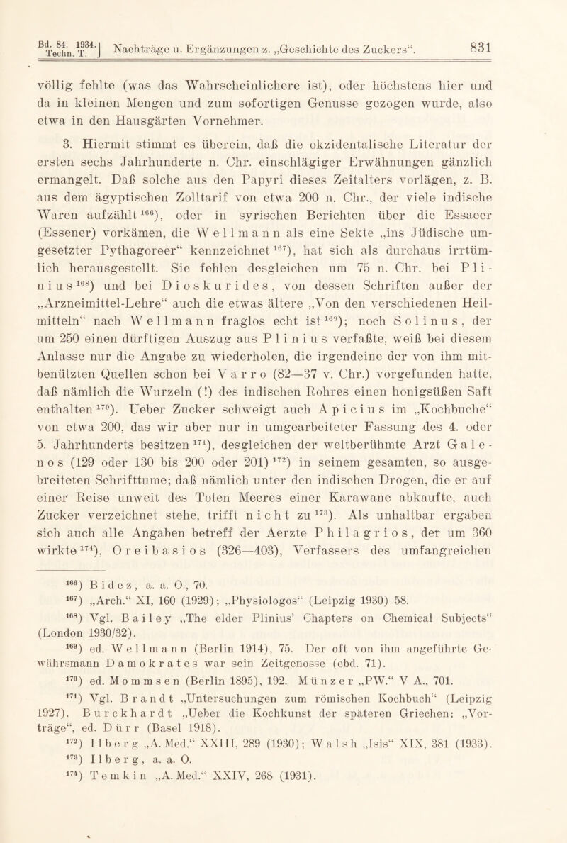 völlig fehlte (was das Wahrscheinlichere ist), oder höchstens hier und da in kleinen Mengen und zum sofortigen Genüsse gezogen wurde, also etwa in den Hausgärten Vornehmer. 3. Hiermit stimmt es überein, daß die okzidentalische Literatur der ersten sechs Jahrhunderte n. Chr. einschlägiger Erwähnungen gänzlich ermangelt. Daß solche aus den Papyri dieses Zeitalters vorlägen, z. B. aus dem ägyptischen Zolltarif von etwa 200 n. Chr., der viele indische Waren aufzählt166), oder in syrischen Berichten über die Essaeer (Essener) vorkämen, die Well mann als eine Sekte „ins Jüdische um¬ gesetzter Pythagoreer“ kennzeichnet167), hat sich als durchaus irrtüm¬ lich herausgestellt. Sie fehlen desgleichen um 75 n. Chr. bei P1 i - n i u s168) und bei Dioskurides, von dessen Schriften außer der „Arzneimittel-Lehre“ auch die etwas ältere „Von den verschiedenen Heil¬ mitteln“ nach Wellmann fraglos echt ist169); noch Solinus, der um 250 einen dürftigen Auszug aus P 1 i n i u s verfaßte, weiß bei diesem Anlasse nur die Angabe zu wiederholen, die irgendeine der von ihm mit¬ benützten Quellen schon bei Varro (82—37 v. Chr.) vorgefunden hatte, daß nämlich die Wurzeln (!) des indischen Rohres einen honigsüßen Saft enthalten 17°). Ueber Zucker schweigt auch A p i c i u s im „Kochbuche“ von etwa 200, das wir aber nur in umgearbeiteter Fassung des 4. oder 5. Jahrhunderts besitzen171), desgleichen der weltberühmte Arzt G a 1 e - n o s (129 oder 130 bis 200 oder 201) 172) in seinem gesamten, so ausge¬ breiteten Schrifttume; daß nämlich unter den indischen Drogen, die er auf einer Reise unweit des Toten Meeres einer Karawane abkaufte, auch Zucker verzeichnet stehe, trifft nicht zu173). Als unhaltbar ergaben sich auch alle Angaben betreff der Aerzte Philag rios, der um 360 wirkte174), Oreibasios (326—403), Verfassers des umfangreichen 166) B i d e z , a. a. O., 70. 167) „Arch.“ XI, 160 (1929); „Physiologos“ (Leipzig 1930) 58. 168) Vgl. Bailey „The elder Plinius’ Chapters on Chemical Subjects“ (London 1930/32). 169) ed, Wellmann (Berlin 1914), 75. Der oft von ihm angeführte Ge¬ währsmann Damokrates war sein Zeitgenosse (ebd. 71). 17°) ed. M o m m s e n (Berlin 1895), 192. Münzer „PW.“ V A., 701. 171) Vgl. Brandt „Untersuchungen zum römischen Kochbuch“ (Leipzig 1927). Burckhardt „Ueber die Kochkunst der späteren Griechen: „Vor¬ träge“, ed. Dürr (Basel 1918). 172) Ilberg „A. Med.“ XXIII, 289 (1930); Wal sh „Isis“ XIX, 381 (1933). 173) Ilberg, a. a. O. 174) Tem kin „A. Med.“ XXIV, 268 (1931).