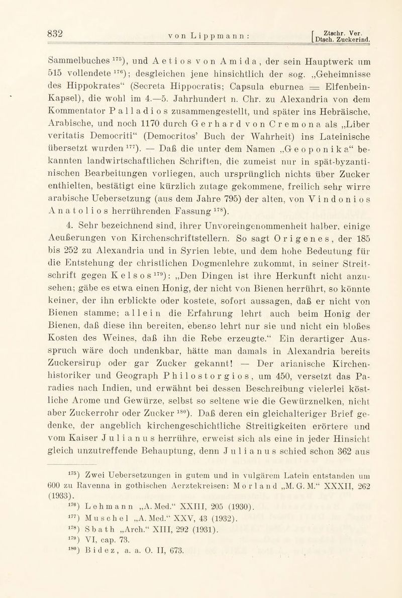 von Lipp m a n n: Dtsch. Zuckerind. Sammelbuches 175), und Aeti os von Ami da, der sein Hauptwerk um 515 vollendete176); desgleichen jene hinsichtlich der sog. ,,Geheimnisse des Hippokrates“ (Secreta Hippocratis; Capsula eburnea = Elfenbein- Kapsel), die wohl im 4.—5. Jahrhundert n. Chr. zu Alexandria von dem Kommentator Palladios zusammengestellt, und später ins Hebräische, Arabische, und noch 1170 durch Gerhard von Cremona als ,,Liber veritatis Democriti“ (Democritos7 Buch der Wahrheit) ins Lateinische übersetzt wurden 177). — Daß die unter dem Namen „Geoponik a“ be¬ kannten landwirtschaftlichen Schriften, die zumeist nur in spät-byzanti¬ nischen Bearbeitungen vorliegen, auch ursprünglich nichts über Zucker enthielten, bestätigt eine kürzlich zutage gekommene, freilich sehr wirre arabische Uebersetzung (aus dem Jahre 795) der alten, von V i n d o n i o s A n a t o 1 i o s herrührenden Fassung 178). 4. Sehr bezeichnend sind, ihrer Unvoreingenommenheit halber, einige Aeußerungen von Kirchenschriftstellern. So sagt Origenes, der 185 bis 252 zu Alexandria und in Syrien lebte, und dem hohe Bedeutung für die Entstehung der christlichen Dogmenlehre zukommt, in seiner1 Streit¬ schrift gegen K e 1 s o s 179): „Den Dingen ist ihre Herkunft nicht anzu¬ sehen; gäbe es etwa einen Honig, der nicht von Bienen herrührt, so könnte keiner, der ihn erblickte oder kostete, sofort aussagen, daß er nicht von Bienen stamme; allein die Erfahrung lehrt auch beim Honig der Bienen, daß diese ihn bereiten, ebenso lehrt nur sie und nicht ein bloßes Kosten des Weines, daß ihn die Rebe erzeugte.“ Ein derartiger Aus¬ spruch wäre doch undenkbar, hätte man damals in Alexandria bereits Zuckersirup oder gar Zucker gekannt! — Der albanische Kirchen¬ historiker und Geograph Philostorgios, um 450, versetzt das Pa¬ radies nach Indien, und erwähnt bei dessen Beschreibung vielerlei köst¬ liche Arome und Gewürze, selbst so seltene wie die Gewürznelken, nicht aber Zuckerrohr oder Zucker 18°). Daß deren ein gleichalteriger Brief ge¬ denke, der angeblich kirchengeschichtliche Streitigkeiten erörtere und vom Kaiser J u 1 i a n u s herrühre, erweist sich als eine in jeder Hinsicht gleich unzutreffende Behauptung, denn Julianus schied schon 362 aus 175) Zwei Uebersetzungen in gutem und in vulgärem Latein entstanden um 600 zu Ravenna in gothischen Aerztekreisen: Morl and „M. G. M.“ XXXII, 262 (1933). 176) Lehmann „A. Med.“ XXIII, 205 (1930). 177) Muschel „A. Med.“ XXV, 43 (1932). 178) Sbath „Arch.“ XIII, 292 (1931). 179) VI, cap. 73. 18°) B i d e z , a. a. O. II, 673,