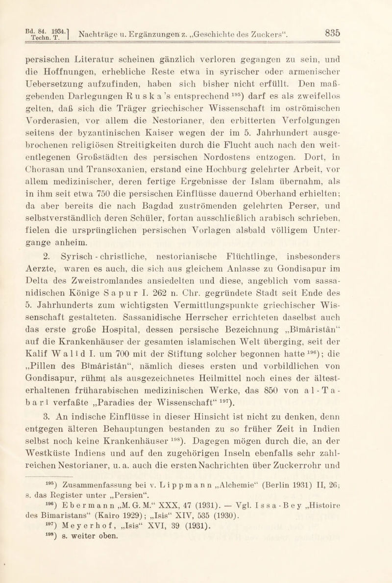 persischen Literatur scheinen gänzlich verloren gegangen zu sein, und die Hoffnungen, erhebliche Reste etwa in syrischer oder armenischer Uebersetzung aufzufinden, haben sich bisher nicht erfüllt. Den ma߬ gebenden Darlegungen R u s k a ’s entsprechend 195) darf es als zweifellos gelten, daß sich die Träger griechischer Wissenschaft im oströmischen Vorderasien, vor allem die Nestorianer, den erbitterten Verfolgungen seitens der byzantinischen Kaiser wegen der im 5. Jahrhundert ausge¬ brochenen religiösen Streitigkeiten durch die Flucht auch nach den weit- entlegenen Großstädten des persischen Nordostens entzogen. Dort, in Chorasan und Transoxanien, erstand eine Hochburg gelehrter Arbeit, vor allem medizinischer, deren fertige Ergebnisse der Islam übernahm, als in ihm seit etwa 750 die persischen Einflüsse dauernd Oberhand erhielten; da aber bereits die nach Bagdad zuströmenden gelehrten Perser, und selbstverständlich deren Schüler, fortan ausschließlich arabisch schrieben, fielen die ursprünglichen persischen Vorlagen alsbald völligem Unter¬ gänge anheim. 2. Syrisch - christliche, nestorianische Flüchtlinge, insbesondere Aerzte, waren es auch, die sich aus gleichem Anlasse zu Gondisapur im Delta des Zweistromlandes ansiedelten und diese, angeblich vom sassa- nidischen Könige S a p u r I. 262 n. Chr. gegründete Stadt seit Ende des 5. Jahrhunderts zum wichtigsten Vermittlungspunkte griechischer Wis¬ senschaft gestalteten. Sassanidische Herrscher errichteten daselbst auch das erste große Hospital, dessen persische Bezeichnung „Bimäristän“ auf die Krankenhäuser der gesamten islamischen Welt überging, seit der Kalif W a 1 i d I. um 700 mit der Stiftung solcher begonnen hatte 196); die „Pillen des Bimäristän“, nämlich dieses ersten und vorbildlichen von Gondisapur, rühmt als ausgezeichnetes Heilmittel noch eines der ältest- erhaltenen früharabischen medizinischen Werke, das 850 von al-Ta- bari verfaßte „Paradies der Wissenschaft“197). 8. An indische Einflüsse in dieser Hinsicht ist nicht zu denken, denn entgegen älteren Behauptungen bestanden zu so früher’ Zeit in Indien selbst noch keine Krankenhäuser 198). Dagegen mögen durch die, an der Westküste Indiens und auf den zugehörigen Inseln ebenfalls sehr zahl¬ reichen Nestorianer, u. a. auch die ersten Nachrichten überZuckerrohr und 195) Zusammenfassung bei v. Lippmann „Alchemie“ (Berlin 1931) II, 26; s. das Register unter „Persien“. 196) Ebermann „M. G. M.“ XXX, 47 (1931). — Vgl. Issa-Bey „Histoire des Bimaristans“ (Kairo 1929); „Isis“ XIV, 535 (1930). 197) Meyerhof, „Isis“ XVI, 39 (1931). 108) s. weiter oben.