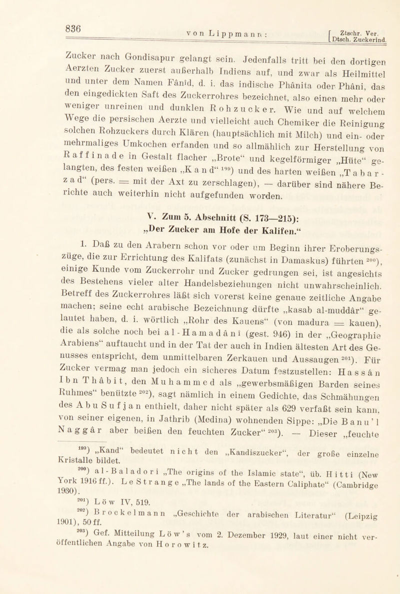 von Lippmann Ztsehr. Ver. Dtsch. Zuckerind. Zucker nach Gondisapur gelangt sein. Jedenfalls tritt bei den dortigen Aerzten Zucker zuerst außerhalb Indiens auf, und zwar als Heilmittel und unter dem Namen Fänid, d. i. das indische Phänita oder Phäni, das den eingedickten Saft des Zuckerrohres bezeichnet, also einen mehr oder weniger unreinen und dunklen Rohzucker. Wie und auf welchem Wege die persischen Aerzte und vielleicht auch Chemiker die Reinigung solchen Rohzuckers durch Klären (hauptsächlich mit Milch) und ein- oder mehrmaliges Umkochen erfanden und so allmählich zur Herstellung von Raffinade in Gestalt flacher „Brote“ und kegelförmiger „Hüte“ ge¬ langten, des festen weißen „K a n d“ 10°) und des harten weißen „T aha r- z ad“ (pers. = mit der Axt zu zerschlagen), — darüber sind nähere Be¬ lichte auch weiterhin nicht aufgefunden worden. V. Zum 5. Abschnitt (S. 178—215): „Der Zucker am Hofe der Kalifen.“ 1. Daß zu den Arabern schon vor oder um Beginn ihrer Eroberungs¬ züge, die zur Errichtung des Kalifats (zunächst in Damaskus) führten 200), einige Kunde vom Zuckerrohr und Zucker gedrungen sei, ist angesichts des Bestehens vieler alter Handelsbeziehungen nicht unwahrscheinlich. Betreff des Zuckerrohres läßt sich vorerst keine genaue zeitliche Angabe machen; seine echt arabische Bezeichnung dürfte „kasab al-muddär“ ge¬ lautet haben, d. i. wörtlich „Rohr des Kauens“ (von madura = kauen), die als solche noch bei al-Hamadäni (gest. 946) in der „Geographie Aiabiens auf taucht und in der Tat der auch in Indien ältesten Art des Ge¬ nusses entspricht, dem unmittelbaren Zerkauen und Aussaugen201). Für Zucker vermag man jedoch ein sicheres Datum festzustellen: Hassan Ibn Thäbit, den Muhammed als „gewerbsmäßigen Barden seines Ruhmes“ benützte 202), sagt nämlich in einem Gedichte, das Schmähungen des AbuSufjan enthielt, daher nicht später als 629 verfaßt sein kann, von seiner eigenen, in Jathrib (Medina) wohnenden Sippe: „Die Bann’ 1 Naggär aber beißen den feuchten Zucker“ 203). — Dieser „feuchte 19n) „Kand bedeutet nicht den „Kandiszucker“, der große einzelne Kristalle bildet. 200) a 1 - B a 1 a d o r i „The origins of the Islamic state“, üb. H i 11 i (New ä ork 1916 ff.). LeStrange „The lands of the Eastern Caliphate“ (Cambridge 1980). 6 201) L ö w IV, 519. 20-) Brockelmann „Geschichte der arabischen Literatur“ (Leipzig 1901), 50ff. V 1 b ~03) Gef. Mitteilung L ö w ’ s vom 2. Dezember 1929, laut einer nicht ver¬ öl fentlichen Angabe von H o r o w i t z.