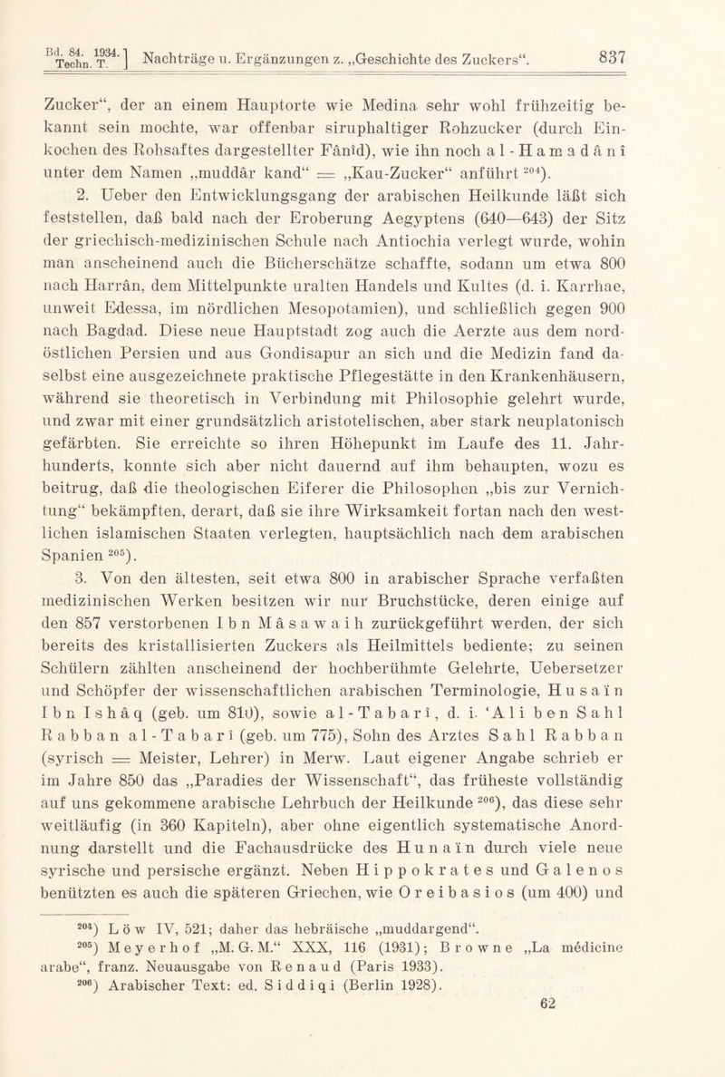 Zucker“, der an einem Hauptorte wie Medina sehr wohl frühzeitig be¬ kannt sein mochte, war offenbar siruphaltiger Rohzucker (durch Ein¬ kochen des Rohsaftes dargestellter Fänid), wie ihn noch al-Hamadäni unter dem Namen „muddär kand“ = „Kau-Zucker“ anführt 204). 2. Ueber den Entwicklungsgang der arabischen Heilkunde läßt sich feststellen, daß bald nach der Eroberung Aegyptens (640—643) der Sitz der griechisch-medizinischen Schule nach Antiochia verlegt wurde, wohin man anscheinend auch die Bücherschätze schaffte, sodann um etwa 800 nach Harran, dem Mittelpunkte uralten Handels und Kultes (d. i. Karrhae, unweit Edessa, im nördlichen Mesopotamien), und schließlich gegen 900 nach Bagdad. Diese neue Hauptstadt zog auch die Aerzte aus dem nord¬ östlichen Persien und aus Gondisapur an sich und die Medizin fand da¬ selbst eine ausgezeichnete praktische Pflegestätte in den Krankenhäusern, während sie theoretisch in Verbindung mit Philosophie gelehrt wurde, und zwar mit einer grundsätzlich aristotelischen, aber stark neuplatonisch gefärbten. Sie erreichte so ihren Höhepunkt im Laufe des 11. Jahr¬ hunderts, konnte sich aber nicht dauernd auf ihm behaupten, wozu es beitrug, daß die theologischen Eiferer die Philosophen „bis zur Vernich¬ tung“ bekämpften, derart, daß sie ihre Wirksamkeit fortan nach den west¬ lichen islamischen Staaten verlegten, hauptsächlich nach dem arabischen Spanien 205). 3. Von den ältesten, seit etwa 800 in arabischer Sprache verfaßten medizinischen Werken besitzen wir nur Bruchstücke, deren einige auf den 857 verstorbenen Ibn Mäsawaih zurückgeführt werden, der sich bereits des kristallisierten Zuckers als Heilmittels bediente; zu seinen Schülern zählten anscheinend der hochberühmte Gelehrte, Uebersetzer und Schöpfer der wissenschaftlichen arabischen Terminologie, H u s a i n Ibn Ishäq (geb. um 810), sowie al-Tabari, d. i- ‘Ali ben Sahl Rabban al-Tabari (geb. um 775), Sohn des Arztes Sahl Rabban (syrisch = Meister, Lehrer) in Merw. Laut eigener Angabe schrieb er im Jahre 850 das „Paradies der Wissenschaft“, das früheste vollständig auf uns gekommene arabische Lehrbuch der Heilkunde 206), das diese sehr weitläufig (in 360 Kapiteln), aber ohne eigentlich systematische Anord¬ nung darstellt und die Fachausdrücke des Hu na'in durch viele neue syrische und persische ergänzt. Neben Hippokrates und G a 1 e n o s benützten es auch die späteren Griechen, wie Oreibasios (um 400) und 204) Löv IV, 521; daher das hebräische „muddargend“. 205) Meyerhof „M. G. M.“ XXX, 116 (1931); Browne „La medicine arabe“, franz. Neuausgabe von Renaud (Paris 1933). 206) Arabischer Text: ed. Siddiqi (Berlin 1928). 62