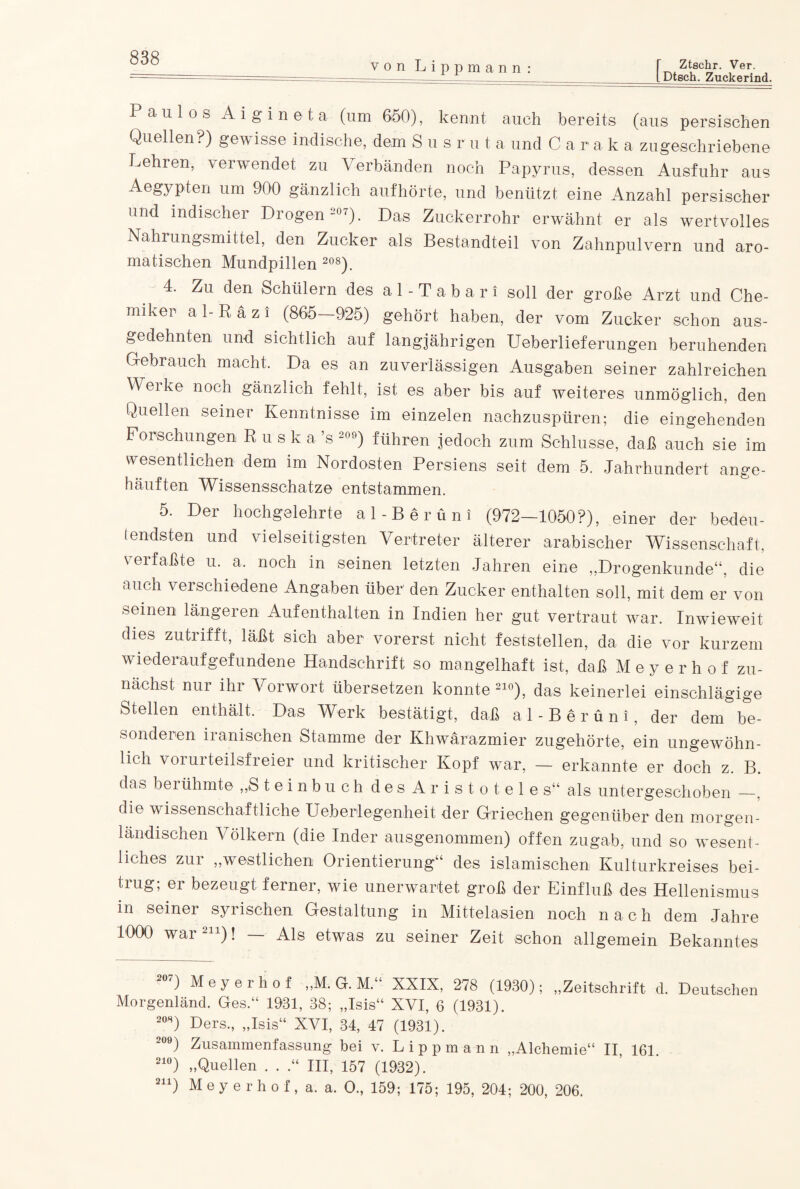 von Lippmann Ztschr. Ver. Dtech. Zuckerind. Paulos Aigineta (um 650), kennt auch bereits (aus persischen Quellen.) gew isse indische, dem S u s r u t a und 0 a r a k a zugeschriebene kehren, verwendet zu Verbänden noch Papyrus, dessen Ausfuhr aus Aegypten um 900 gänzlich auf hörte, und benützt eine Anzahl persischer und indischer Drogen-07). Das Zuckerrohr erwähnt er als wertvolles Nahrungsmittel, den Zucker als Bestandteil von Zahnpulvern und aro¬ matischen Mundpillen 208). 4. Zu den Schülern des a 1 - T a b a r i soll der große Arzt und Che¬ miker al-Räzi (865—925) gehört haben, der vom Zucker schon aus¬ gedehnten und sichtlich auf langjährigen Ueberlieferungen beruhenden Gebrauch macht. Da es an zuverlässigen Ausgaben seiner zahlreichen Werke noch gänzlich fehlt, ist es aber bis auf weiteres unmöglich, den Quellen seiner Kenntnisse im einzelen nachzuspüren; die eingehenden Forschungen R u s k a ’s 20°) führen jedoch zum Schlüsse, daß auch sie im wesentlichen dem im Nordosten Persiens seit dem 5. Jahrhundert ange¬ häuften Wissensschatze entstammen. 5. Der hochgelehrte al-Berüni (972—1050?), einer der bedeu¬ tendsten und vielseitigsten Vertreter älterer arabischer Wissenschaft, verfaßte u. a. noch in seinen letzten Jahren eine „Drogenkunde“, die auch verschiedene Angaben über den Zucker enthalten soll, mit dem er von seinen längeren Aufenthalten in Indien her gut vertraut war. Inwieweit dies zutiifft, läßt sich aber vorerst nicht feststellen, da die vor kurzem wiederaufgefundene Handschrift so mangelhaft ist, daß Meyerhof zu¬ nächst nur ihr Vorwort übersetzen konnte210), das keinerlei einschlägige Stellen enthält. Das Werk bestätigt, daß al-Berüni, der dem be¬ sonderen iranischen Stamme der Khwärazmier zugehörte, ein ungewöhn¬ lich vorurteilsfreier und kritischer Kopf war, — erkannte er doch z. B. das bei ühmte „S teinbuch des Aristoteles“ als untergeschoben —. die wissenschaftliche Ueberlegenheit der Griechen gegenüber den morgen¬ ländischen Völkern (die Inder ausgenommen) offen zugab, und so wesent¬ liches zur „westlichen Orientierung“ des islamischen Kulturkreises bei¬ trug; er bezeugt ferner, wie unerwartet groß der Einfluß des Hellenismus in seiner syrischen Gestaltung in Mittelasien noch nach dem Jahre 1000 war211)! — Als etwas zu seiner Zeit schon allgemein Bekanntes 207) Meyerhof „M. G. M.“ XXIX, 278 (1930); „Zeitschrift d. Deutschen Morgenland. Ges.“ 1931, 38; „Isis“ XVI, 6 (1931). 208) Ders., „Isis“ XVI, 34, 47 (1931). 209) Zusammenfassung bei v. Lippmann „Alchemie“ II. 161. 21°) „Quellen . . .“ III, 157 (1932). 211) Meyerhof, a. a. O., 159; 175; 195, 204; 200, 206.