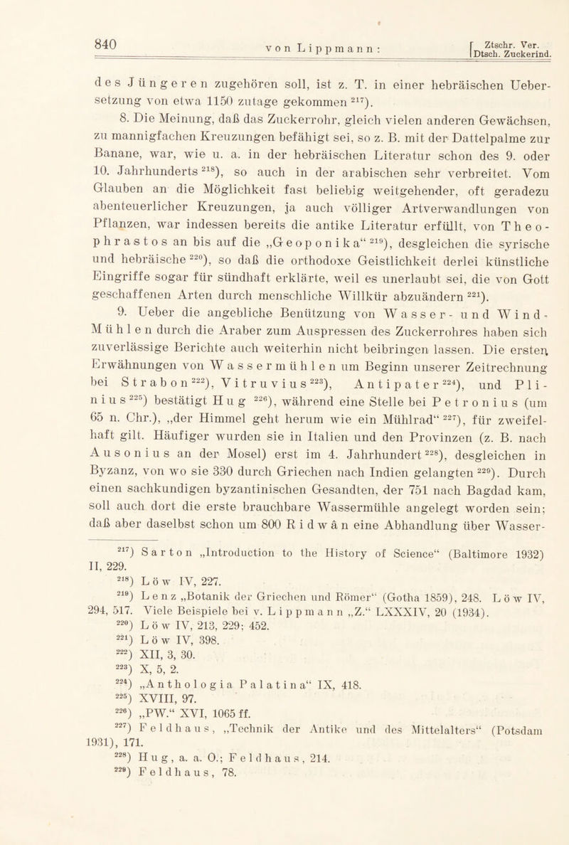 iDtsch. Zuckerind. von Lippmann: des Jüngeren zugehören soll, ist z. T. in einer hebräischen Ueber- setzung von etwa 1150 zutage gekommen217). 8. Die Meinung, daß das Zuckerrohr, gleich vielen anderen Gewächsen, zu mannigfachen Kreuzungen befähigt sei, so z. B. mit der Dattelpalme zur Banane, war, wie u. a. in der hebräischen Literatur schon des 9. oder 10. Jahrhunderts218), so auch in der arabischen sehr verbreitet. Vom Glauben an die Möglichkeit fast beliebig weitgehender, oft geradezu abenteuerlicher Kreuzungen, ja auch völliger Artverwandlungen von Pflanzen, war indessen bereits die antike Literatur erfüllt, von Theo- phrastos an bis auf die ,,G eoponika“ 219), desgleichen die syrische und hebräische 22°), so daß die orthodoxe Geistlichkeit derlei künstliche Eingriffe sogar für sündhaft erklärte, weil es unerlaubt sei, die von Gott geschaffenen Arten durch menschliche Willkür abzuändern 221). 9. Ueber die angebliche Benützung von Wasser- und Wind- Mühlen durch die Araber zum Auspressen des Zuckerrohres haben sich zuverlässige Berichte auch weiterhin nicht beibringen lassen. Die ersten Erwähnungen von Wass er mühlen um Beginn unserer Zeitrechnung bei Strabon 222), V i t r u v i u s 223), Antipater 224), und P 1 i - nius 225) bestätigt H u g 22e), während eine Stelle bei Petronius (um 65 n. Chr.), „der Himmel geht herum wie ein Mühlrad“ 227), für zweifel¬ haft gilt. Häufiger wurden sie in Italien und den Provinzen (z. B. nach Ausonius an der Mosel) erst im 4. Jahrhundert 228), desgleichen in Byzanz, von wo sie 330 durch Griechen nach Indien gelangten 229). Durch einen sachkundigen byzantinischen Gesandten, der 751 nach Bagdad kam, soll auch dort die erste brauchbare Wassermühle angelegt worden sein; daß aber daselbst schon um 800 Ridwän eine Abhandlung über Wasser- 217) Sa r ton „Introduction to the History of Science“ (Baltimore 1932) II, 229. 218) L ö w IV, 227. 219) Lenz „Botanik der Griechen und Römer“ (Gotha 1859), 248. Löw IV, 294, 517. Viele Beispiele bei v. L i p p m a n n „Z.“ LXXXIV, 20 (1934). 22°) Löw IV, 213, 229; 452. 221) L ö w IV, 398. 222) XII, 3, 30. 223) X, 5 , 2. 224) „Anthologia Palatina“ IX, 418. 225) XVIII, 97. 226) „PW.“ XVI, 1065 ff. 227) Feldhaus, „Technik der Antike und des Mittelalters“ (Potsdam 1931), 171. 228) H u g , a. a. O.; Feldhaua, 214. 220) F e 1 d h a u s , 78.
