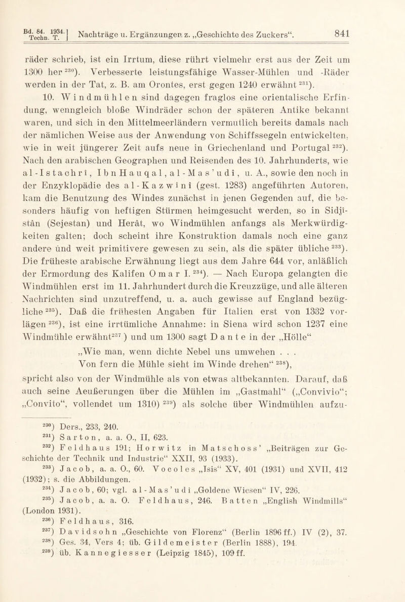 Bd. 84. 1934. ] Techn. T. j Nachträge u. Ergänzungen z. „Geschichte des Zuckers“. 841 rüder schrieb, ist ein Irrtum, diese rührt vielmehr erst aus der Zeit um 1300 her 230). Verbesserte leistungsfähige Wasser-Mühlen und -Räder werden in der Tat, z. B. am Orontes, erst gegen 1240 erwähnt231). 10. Windmühlen sind dagegen fraglos eine orientalische Erfin¬ dung, wenngleich bloße Windräder schon der späteren Antike bekannt waren, und sich in den Mittelmeerländern vermutlich bereits damals nach der nämlichen Weise aus der Anwendung von Schiffssegeln entwickelten, wie in weit jüngerer Zeit aufs neue in Griechenland und Portugal 232). Nach den arabischen Geographen und Reisenden des 10. Jahrhunderts, wie al-Istachri, IbnHauqal, al-Mas’udi, u. A., sowie den noch in der Enzyklopädie des al-Kazwini (gest. 1283) angeführten Autoren, kam die Benutzung des Windes zunächst in jenen Gegenden auf, die be¬ sonders häufig von heftigen Stürmen heimgesucht werden, so in Sidji- stän (Sejestan) und Herät, wo Windmühlen anfangs als Merkwürdig¬ keiten galten; doch scheint ihre Konstruktion damals noch eine ganz andere und weit primitivere gewesen zu sein, als die später übliche 233). Die früheste arabische Erwähnung liegt aus dem Jahre 644 vor, anläßlich der Ermordung des Kalifen Omar 1.234). — Nach Europa gelangten die Windmühlen erst im 11. Jahrhundert durch die Kreuzzüge, und alle älteren Nachrichten sind unzutreffend, u. a. auch gewisse auf England bezüg¬ liche235). Daß die frühesten Angaben für Italien erst von 1332 vor¬ lägen236), ist eine irrtümliche Annahme: in Siena wird schon 1237 eine Windmühle erwähnt237 ) und um 1300 sagt Dante in der „Hölle“ „Wie man, wenn dichte Nebel uns umwehen . . . Von fern die Mühle sieht im Winde drehen“ 238), spricht also von der Windmühle als von etwas altbekannten. Darauf, daß auch seine Aeußerungen über die Mühlen im „Gastmahl“ („Convivio“; „Convito“, vollendet um 1310) 23°) als solche über Windmühlen aufzu- 230) Ders., 233, 240. 231) S a r t o n , a. a. O., II, 623. 232) F e 1 d h a u s 191; Horwitz in Matschoss’ „Beiträgen zur Ge¬ schichte der Technik und Industrie“ XXII, 93 (1933). 233) J a c o b , a. a. O., 60. V o c o 1 e s „Isis“ XV, 401 (1931) und XVII, 412 (1932); s. die Abbildungen. 234) J a c o b , 60; vgl. al-Mas’udi „Goldene Wiesen“ IV, 226. 235) Jacob, a. a. O. Feld haus, 246. Batten „English Windmills“ (London 1931). 236) F e 1 d h a u s , 316. 237) Davidsohn „Geschichte von Florenz“ (Berlin 1896 ff.) IV (2), 37. 238) Ges. 34, Vers 4; üb. Gildemeister (Berlin 1888), 194. 239) üb. Kannegiesser (Leipzig 1845), 109ff.