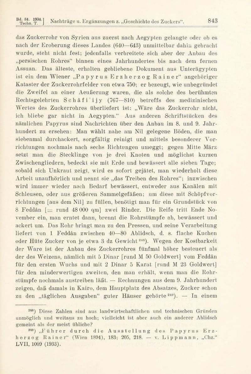 das Zuckerrohr von Syrien aus zuerst nach Aegypten gelangte oder ob es nach der Eroberung dieses Landes (640—643) unmittelbar dahin gebracht wurde, steht nicht fest; jedenfalls verbreitete sich aber der Anbau des „persischen Rohres“ binnen eines Jahrhundertes bis nach dem fernen Assuan. Das älteste, erhalten gebliebene Dokument aus Unterägypten ist ein dem Wiener „Papyrus Erzherzog Rainer“ angeh origer Kataster der Zuckerrohrfelder von etwa 750; er bezeugt, wie unbegründet die Zweifel an einer Aeußerung waren, die als solche des berühmten Rechtsgelehrten S c h ä f i' i j y (767—810) betreffs des medizinischen Wertes des Zuckerrohres überliefert ist: „Wäre das Zuckerrohr nicht, ich bliebe gar nicht in Aegypten.“ Aus anderen Schriftstücken des nämlichen Papyrus sind Nachrichten über den Anbau im 8. und 9. Jahr¬ hundert zu ersehen: Man wählt nahe am Nil gelegene Böden, die man siebenmal durchackert, sorgfältig reinigt und mittels besonderer Vor¬ richtungen nochmals nach sechs Richtungen umeggt; gegen Mitte März setzt man die Stecklinge von je drei Knoten und möglichst kurzen Zwischengliedern, bedeckt sie mit Erde und bewässert alle sieben Tage; sobald sich Unkraut zeigt, wird es sofort gejätet, man wiederholt diese Arbeit unaufhörlich und nennt sie „das Treiben des Rohres“; inzwischen wird immer wieder nach Bedarf bewässert, entweder aus Kanälen mit Schleusen, oder aus größeren Sammelgefäßen; um diese mit Schöpf Vor¬ richtungen [aus dem Nil] zu füllen, benötigt man für ein Grundstück von 8 Feddän [—: rund 48 000 qm] zwei Rinder. Die Reife tritt Ende No¬ vember ein, man erntet dann, brennt die Rohrstümpfe ab, bewässert und ackert um. Das Rohr bringt man zu den Pressen, und seine Verarbeitung liefert von 1 Feddän zwischen 40—80 Ablidsch, d. s. flache Kuchen oder Hüte Zucker von je etwa 3 dz Gewicht 248). Wegen der Kostbarkeit der Ware ist der Anbau des Zuckerrohres fünfmal höher besteuert als der des Weizens, nämlich mit 5 Dinar [rund M 50 Goldwert] vom Feddän für den ersten Wuchs und mit 2 Dinar 5 Karat [rund M 23 Goldwert] für den minderwertigen zweiten, den man erhält, wenn man die Rohr¬ stümpfe nochmals austreiben läßt. — Rechnungen aus dem 9. Jahrhundert zeigen, daß damals in Kairo, dem Hauptplatz des Absatzes, Zucker schon zu den „täglichen Ausgaben“ guter Häuser gehörte 249). — In einem 248) Diese Zahlen sind aus landwirtschaftlichen und technischen Gründen unmöglich und weitaus zu hoch; vielleicht ist aber auch ein anderer Ablidsch gemeint als der meist übliche? 249) ,,F ührer durch die Ausstellung des Papyrus Erz¬ herzog Rainer“ (Wien 1894), 183; 205, 218. — v. Lippmann, „Chz.“ LVII, 1009 (1933).