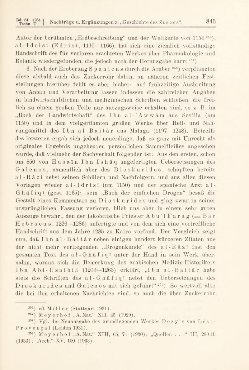 Autor der berühmten „Erdbeschreibung“ und der Weltkarte von 1154 256), al-Idrisi (E d r i s i , 1110—1166), hat sich eine ziemlich vollständige Handschrift des für verloren erachteten Werkes über Pharmakologie und Botanik wiedergefunden, die jedoch noch der Herausgabe harrt 257). 6. Nach der Eroberung Spaniens durch die Araber 25S) verpflanzten diese alsbald auch das Zuckerrohr dahin, an näheren zeitlichen Fest¬ stellungen hierüber fehlt es aber bisher; auf frühzeitige Ausbreitung von Anbau und Verarbeitung lassen indessen die zahlreichen Angaben in landwirtschaftlichen und medizinischen Schriften schließen, die frei¬ lich zu einem großen Teile nur auszugsweise erhalten sind, so z. B. im „Buch der Landwirtschaft“ des Ibn al-’Awwam aus Sevilla (um 1150) und in dem vielgerühmten großen Werke über Heil- und Nah¬ rungsmittel des Ibn al-Baitär aus Malaga (1197—1248). Betreffs des letzteren ergab sich jedoch neuerdings, daß es ganz mit Unrecht als originales Ergebnis ungeheuren persönlichen Sammelfleißes angesehen wurde, daß vielmehr der Sachverhalt folgender ist: Aus den ersten, schon um 850 von Husa'in Ibn Ishäq angefertigten Uebersetzungen des G a 1 e n o s , namentlich aber des Dioskurides, schöpften bereits al-Räzi nebst seinen Schülern und Nachfolgern, und aus allen diesen Vorlagen wieder al-Idrisi (um 1150) und der spanische Arzt al- Ghäfiqi (gest. 1165); sein „Buch der einfachen Drogen“ besaß die Gestalt eines Kommentars zu Dioskurides und ging zwar in seiner ursprünglichen Fassung verloren, blieb uns aber in einem sehr guten Auszuge bewahrt, den der jakobitische Priester A b u ’ 1 Fa rag (= Bar Heb raeus, 1226—1286) anfertigte und von dem sich eine vortreffliche Handschrift aus dem Jahre 1285 zu Kairo vorfand. Der Vergleich zeigt nun, daß Ibn al-Baitär neben einigen hundert kürzeren Zitaten aus der nicht mehr vorliegenden „Drogenkunde“ des al-Räzi fast den gesamten Text des al-Ghäfiqi unter der Hand in sein Werk, über¬ nahm, woraus sich die Bemerkung des arabischen Medizin-Historikers Ibn Abi-Usaibiä (1209—1263) erklärt, „I bn a 1 - B a i t ä r habe stets die Schriften des al-Ghäfiqi nebst den Uebersetzungen des Dioskurides und Galen os mit sich geführt“ 259). So wertvoll also die bei ihm erhaltenen Nachrichten sind, so auch die über Zuckerrohr 256) ed. M i 11 e r (Stuttgart 1931). 257) Meyerhof „A. Nat,“ XII, 45 (1929). 258) Vgl. die Neuausgabe des grundlegenden Werkes Dozy’s von Levi- Provengal (Leiden 1931). 259) Meyerhof „A. Nat.“ XIII, 65, 71 (1930); „Quellen . . .“ III, 280 ff. (1933); „Arch.“ XV, 100 (1933).