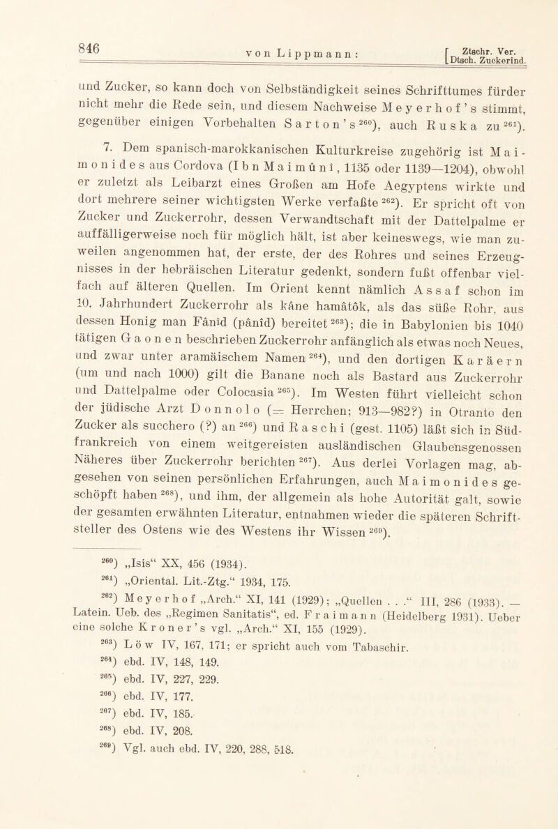 von Lippmann r Ztschr. Ver. LDtsch. Zuckerind. und Zucker, so kann doch von Selbständigkeit seines Schrifttumes fürder nicht mehr die Rede sein, und diesem Nachweise Mey erhol’s stimmt, gegenüber einigen Vorbehalten Sarton’s 260), auch Ruska zu261). 7. Dem spanisch-marokkanischen Kulturkreise zugehörig ist Mai- monidesaus Cordova (IbnMaimüni, 1135 oder 1139—1204), obwohl ei zuletzt als Leibarzt eines Großen am Hofe Aegyptens wirkte und dort mehrere seiner wichtigsten Werke verfaßte 262). Er spricht oft von Zucker und Zuckerrohr, dessen Verwandtschaft mit der Dattelpalme er auffälligerweise noch für möglich hält, ist aber keineswegs, wie man zu¬ weilen angenommen hat, der erste, der des Rohres und seines Erzeug¬ nisses in der hebräischen Literatur gedenkt, sondern fußt offenbar viel¬ fach auf älteren Quellen. Im Orient kennt nämlich Assaf schon im A). Jahihundeit Zuckerrohr als käne hamätök, als das süße Rohr, aus dessen Honig man Fänid (pänid) bereitet 263); die in Babylonien bis51040 tätigen Gaonen beschrieben Zuckerrohr anfänglich als etwas noch Neues, und zwar unter aramäischem Namen 264), und den dortigen Karäern (um und nach 1000) gilt die Banane noch als Bastard aus Zuckerrohr und Dattelpalme oder Colocasia 265). Im Westen führt vielleicht schon der jüdische Arzt Donnolo (— Herrchen; 913—982?) in Otranto den Zucker als succhero (?) an 266) und R a s c h i (gest. 1105) läßt sich in Süd- frankreich von einem weitgereisten ausländischen Glaubensgenossen Näheres über Zuckerrohr berichten 267). Aus derlei Vorlagen mag, ab¬ gesehen von seinen persönlichen Erfahrungen, auch Maimonides ge¬ schöpft haben 268), und ihm, der allgemein als hohe Autorität galt, sowie der gesamten erwähnten Literatur, entnahmen wieder die späteren Schrift¬ steller des Ostens wie des Westens ihr Wissen 26°). 26°) „Isis“ XX, 456 (1934). 261) „Oriental. Lit.-Ztg.“ 1934, 175. 262) Meyerhof „Arch.“ XI, 141 (1929); „Quellen . . .“ III, 286 (1933). - Latein. Ueb. des „Regimen Sanitatis“, ed. Fr a im an n (Heidelberg 1931). Ueber eine solche Kroner’s vgl. „Arch.“ XI, 155 (1929). 263) Löw IV, 167, 171; er spricht auch vom Tabaschir. 264) ebd. IV, 148, 149. 265) ebd. IV, 227, 229. 26e) ebd. IV, 177. 267) ebd. IV, 185, 268) ebd. IV, 208. 260) Vgl. auch ebd. IV, 220, 288, 518.