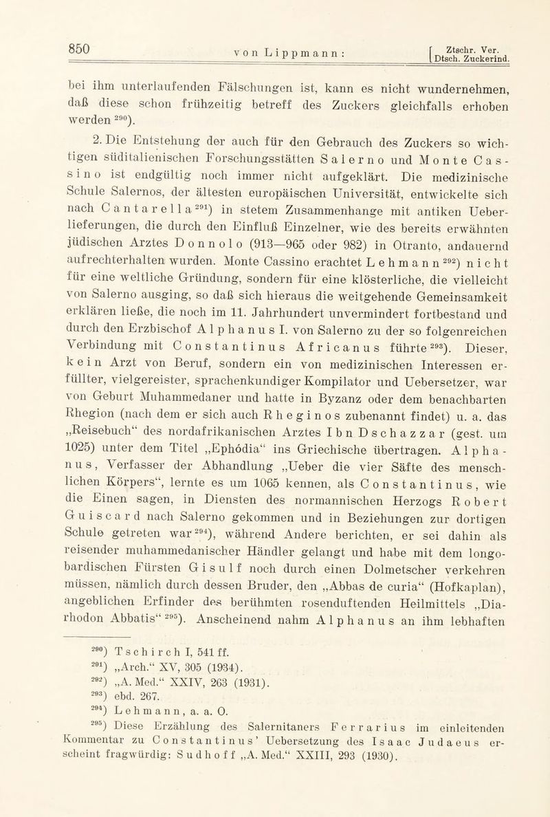 LDtsch. Zuckerind. ■'ei ihm unterlaufenden Fälschungen ist, kann es nicht wundernehmen, daß diese schon frühzeitig betreff des Zuckers gleichfalls erhoben werden 290). 2. Die Entstehung der auch für den Gebrauch des Zuckers so wich¬ tigen süditalienischen Forschungsstätten Salerno und Monte Cas- s i n o ist endgültig noch immer nicht aufgeklärt. Die medizinische Schule Salernos, der ältesten europäischen Universität, entwickelte sich nach Cantarella291) in stetem Zusammenhänge mit antiken Ueber- lieferungen, die durch den Einfluß Einzelner, wie des bereits erwähnten jüdischen Arztes D o n n o 1 o (913—965 oder 982) in Otranto, andauernd aufrechterhalten wurden. Monte Cassino erachtet Lehmann 292) nicht für eine weltliche Gründung, sondern für eine klösterliche, die vielleicht von Salerno ausging, so daß sich hieraus die weitgehende Gemeinsamkeit erklären ließe, die noch im 11. Jahrhundert unvermindert fortbestand und durch den Erzbischof Alphanus I. von Salerno zu der so folgenreichen Verbindung mit Constantinus Africanus führte 293). Dieser, kein Arzt von Beruf, sondern ein von medizinischen Interessen er¬ füllter, vielgereister, sprachenkundiger Kompilator und Uebersetzer, war \ on Geburt Muhammedaner und hatte in Byzanz oder dem benachbarten Rhegion (nach dem er sich auch Rheginos zubenannt findet) u. a. das „Reisebuch“ des nordafrikanischen Arztes Ibn Dschazzar (gest. um 1025) unter dem Titel „Ephödia“ ins Griechische übertragen. Alpha¬ nus, Verfasser der Abhandlung „Ueber die vier Säfte des mensch¬ lichen Körpers“, lernte es um 1065 kennen, als Constantinus, wie die Einen sagen, in Diensten des normannischen Herzogs Robert Guiscar d nach Salerno gekommen und in Beziehungen zur dortigen Schule getreten war 294), während Andere berichten, er sei dahin als reisender muhammedanischer Händler gelangt und habe mit dem longo- bardischen Fürsten G i s u 1 f noch durch einen Dolmetscher verkehren müssen, nämlich durch dessen Bruder, den „Abbas de curia“ (Hofkaplan), angeblichen Erfinder des berühmten rosenduftenden Heilmittels „Dia- rhodon Abbatis“ 295). Anscheinend nahm A 1 p h a n u s an ihm lebhaften 28°) T s c h i r c h I, 541 ff. 291) „Arch.“ XV, 305 (1934). 292) „A. Med.“ XXIV, 263 (1931). 293) ebd. 267. 294) Lehmann, a. a. 0. 295) Diese Erzählung des Salernitaners Ferrarius im einleitenden Kommentar zu Constantinus’ Uebersetzung des Isaac Judaeus er¬ scheint fragwürdig: Sudhoff „A. Med.“ XXIII, 293 (1930).