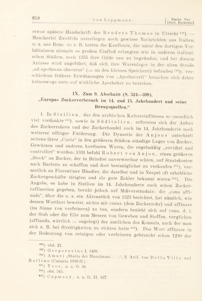 v o n Lippm a nn Ztschr. Ver. I Dtsch. Zuckerind. etwas spätere Handschrift des Bruder s T h o m a s in Utrecht 348). _ Mancherlei Zweifeln unterliegen noch gewisse Nachrichten aus Italien, u. a. aus Rom: so z. B. hatten die Kaufleute, die unter den dortigen Ver¬ hältnissen niemals so großen Einfluß erlangten wie in anderen italieni¬ schen Städten, noch 1255 ihre Gilde neu zu begründen, und bei diesem Anlasse wiid angeführt, daß sich ihre Warenlager in der alten Straße „ad apothecas obscuras“ (— an den kleinen Speichern) befanden 340); ver¬ schiedene frühere Erwähnungen von „Apothecarii“ brauchen sich daher keineswegs stets auf wirkliche Apotheker zu beziehen. IX. Zum 9. Abschnitt (S. 324—399). „Europas Zuckerverbrauch im 14. und 15. Jahrhundert und seine Bezugsquellen.“ 1. In S i z i 1 i e n , das den arabischen Kultureinflüssen so unendlich viel verdankte330), sowie in Süditalien, erfreuten sich der Anbau des Zuckerrohres und der Zuckerhandel auch im 14. Jahrhunderte noch v eiterer eifriger 1 örderung. Die Dynastie der Anjous unterhielt seitens ihrer „Curia“ in den größeren Städten ständige Lager von Zucker, Gewürzen und anderen kostbaren Waren, die regelmäßig „revidirt und controllirt“ wurden; 1331 befahl Robert vonAnjou, einen größeren „Stock an Zucker, der in Brindisi unverwertbar schien, auf Staatskosten nach Barletta zu schaffen und dort bestmöglichst zu verkaufen351), ver¬ mutlich an Florentiner Händler, die daselbst und in Neapel oft erhebliche Zuckergeschäfte tätigten und als gute Zahler bekannt waren 352). Die Angabe, es habe in Sizilien im 14. Jahrhunderte auch schon Zucker¬ raff menen gegeben, beruht jedoch auf Mißverständnis: die „cana affi- nada“, über die u. a. ein Aktenstück von 1823 berichtet, hat nämlich, wie dessen Wortlaut beweist, nichts mit canna (dem Zuckerrohr) und affinare (im Sinne von verfeinern) zu tun, sondern bezieht sich auf cana, d. i. der Stab oder die Elle zum Messen von Geweben und Stoffen, verglichen (affinada, wörtlich — angelegt) der amtlichen des Konsuls, nach der man sich z. B. bei Streitigkeiten zu richten hatte 353). Das Wort affinare in der Bedeutung von reinigen oder verfeinern gebraucht schon 1230 der 348) ebd. 21. ,49) Gregorovius I, 1409. S5°) A m a r i „Storia dei Musulmani . . A, 2. Anfl. von Deila Villa und N a 11 i n o (Catania 1930 ff.). 351) Y ver, a. a. 0. 36. 352) ebd. 345. 353) C a p m a n y , a. a. 0. II, 167.