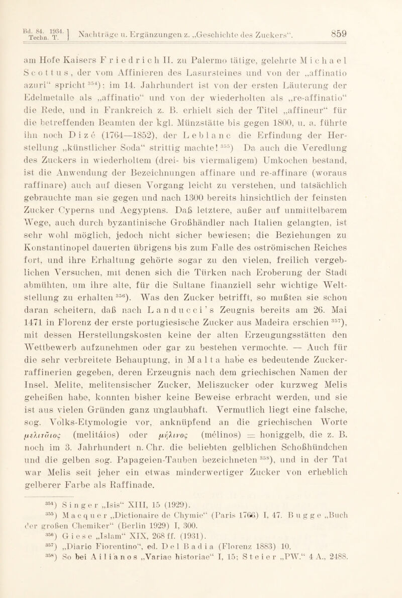 Techn. T. am Hofe Kaisers F r i e d r i c h II. zu Palermo tätige, gelehrte Michael S c o 11 u s , der vom Affinieren des Lasursteines und von der „affinatio azuri“ spricht 354): im 14. Jahrhundert ist von der ersten Läuterung der Edelmetalle als „affinatio“ und von der wiederholten als „re-affinatio“ die Rede, und in Frankreich z. B. erhielt sich der Titel „affineur“ für die betreffenden Beamten der kgl. Münzstätte bis gegen 1800, u. a. führte ihn noch Dize (1764—1852), der Leb laue die Erfindung der Her¬ stellung „künstlicher Soda“ strittig machte! 355) Da auch die Veredlung des Zuckers in wiederholtem (drei- bis viermaligem) Umkochen bestand, ist die Anwendung der Bezeichnungen affinare und re-affinare (woraus raffinare) auch auf diesen Vorgang leicht zu verstehen, und tatsächlich gebrauchte man sie gegen und nach 1300 bereits hinsichtlich der feinsten Zucker Cyperns und Aegyptens. Daß letztere, außer auf unmittelbarem Wege, auch durch byzantinische Großhändler nach Italien gelangten, ist sehr wohl möglich, jedoch nicht sicher bewiesen; die Beziehungen zu Konstantinopel dauerten übrigens bis zum Falle des oströmischen Reiches fort, und ihre Erhaltung gehörte sogar zu den vielen, freilich vergeb¬ lichen Versuchen, mit denen sich die Türken nach Eroberung der Stadt abmühten, um ihre alte, für die Sultane finanziell sehr wichtige Welt¬ stellung zu erhalten 356). Was den Zucker betrifft, so mußten sie schon daran scheitern, daß nach Landucci’s Zeugnis bereits am 26. Mai 1471 in Florenz der erste portugiesische Zucker aus Madeira erschien 35T), mit dessen Herstellungskosten keine der alten Erzeugungsstätten den Wettbewerb aufzunehmen oder gar zu bestehen vermochte. — Auch für die sehr verbreitete Behauptung, in Malta habe es bedeutende Zucker¬ raffinerien gegeben, deren Erzeugnis nach dem griechischen Namen der Insel. Melite, melitensischer Zucker, Meliszucker oder kurzweg Melis geheißen habe, konnten bisher keine Beweise erbracht werden, und sie ist aus vielen Gründen ganz unglaubhaft. Vermutlich liegt eine falsche, sog. Volks-Etymologie vor, anknüpfend an die griechischen Worte (.leliTUiog (melitäios) oder /d'jIlvoq (melinos) — honiggelb, die z. B. noch im 3. Jahrhundert n. Chr. die beliebten gelblichen Schoßhündchen und die gelben sog. Papageien-Tauben bezeichneten 358), und in der Tat war Melis seit jeher ein etwas minderwertiger Zucker von erheblich gelberer Farbe als Raffinade. 354) Singer „Isis“ XIII, 15 (1929). 355) Macque r „Dictionaire de Cliymie“ (Paris 176b) I, 47. B u g g e „Buch der großen Chemiker“ (Berlin 1929) I, 300. 356) Giese „Islam“ XIN, 268 ff. (1931). 357) „Diario Fiorentino“, ed. D e 1 B ad ia (Florenz 1883) 10. 358) So bei A i 1 i a n o s „Variae historiae“ I, 15; S t e i e r „PW.“ 4 A„ 2188.