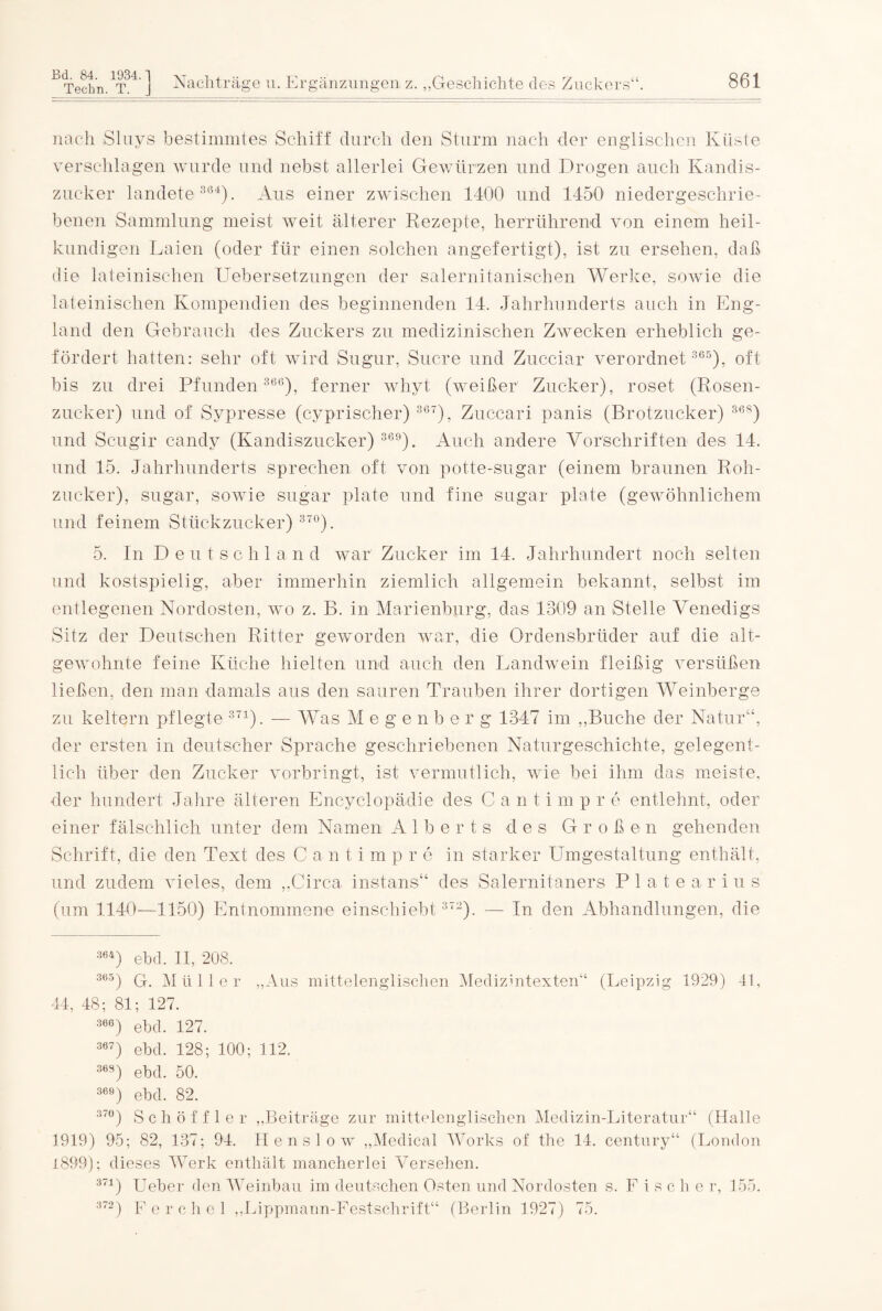 Techn. T. z. nach Sluys bestimmtes Schiff durch den Sturm nach der englischen Küste verschlagen wurde und nebst allerlei Gewürzen und Drogen auch Kandis¬ zucker landete 364). Aus einer zwischen 1400 und 1450 niedergeschrie¬ benen Sammlung meist weit älterer Rezepte, herrührend von einem heil¬ kundigen Laien (oder für einen solchen angefertigt), ist zu ersehen, daß die lateinischen Uebersetzungen der salernitanischen Werke, sowie die lateinischen Kompendien des beginnenden 14. Jahrhunderts auch in Eng¬ land den Gebrauch des Zuckers zu medizinischen Zwecken erheblich ge¬ fördert hatten: sehr oft wird Sugur, Sucre und Zucciar verordnet 365), oft bis zu drei Pfunden 366), ferner whyt (weißer Zucker), roset (Rosen¬ zucker) und of Sypresse (cyprischer) 36T), Zuccari panis (Brotzucker) 36S) und Scugir candy (Kandiszucker) 369). Auch andere Vorschriften des 14. und 15. Jahrhunderts sprechen oft von potte-sugar (einem braunen Roh¬ zucker), sugar, sowie sugar plate und fine sugar plate (gewöhnlichem und feinem Stückzucker) 370). 5. In Deutschland war Zucker im 14. Jahrhundert noch selten und kostspielig, aber immerhin ziemlich allgemein bekannt, selbst im entlegenen Nordosten, wo z. B. in Marienburg, das 1309 an Stelle Venedigs Sitz der Deutschen Ritter geworden war, die Ordensbrüder auf die alt¬ gewohnte feine Küche hielten und auch den Landwein fleißig versüßen ließen, den man damals aus den sauren Trauben ihrer dortigen Weinberge zu keltern pflegte 371). — Was M e g e n b e r g 1347 im „Buche der Natur“, der ersten in deutscher Sprache geschriebenen Naturgeschichte, gelegent¬ lich über den Zucker vorbringt, ist vermutlich, wie bei ihm das meiste, der hundert Jahre älteren Encyclopädie des Cantimpre entlehnt, oder einer fälschlich unter dem Namen A 1 b e r t s des Großen gehenden Schrift, die den Text des C a n timpre in starker Umgestaltung enthält, und zudem vieles, dem „Circa instans“ des Salernitaners P 1 a t e a r i u s (um 1140—1150) Entnommene einschiebt 372). — In den Abhandlungen, die 364) ebd. II, 208. 365) G. Müller „Aus mittelenglischen Medizintexten“ (Leipzig 1929) 41, 44, 48; 81; 127. 366) ebd. 127. 367) ebd. 128; 100; 112. 36S) ebd. 50. 369) ebd. 82. 37°) Schöffler „Beiträge zur mittelenglischen Medizin-Literatur“ (Halle 1919) 95; 82, 137; 94. Henslow „Medical Works of the 14. Century“ (London 1899); dieses Werk enthält mancherlei Versehen. 371) Ueber den Weinbau im deutschen Osten und Nordosten s. F i s c h e r, 155. 372) Ferchei „Lippmann-Festschrift“ (Berlin 1927) 75.
