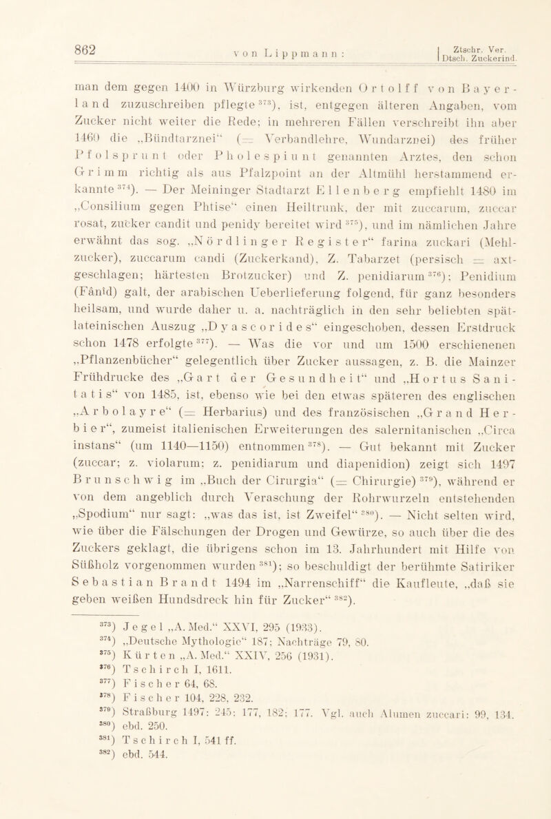 von Lip pma nn I Dtsch. Zuckerind. man dem gegen 1400 in Würzburg wirkenden 0 r t o 1 f f von Bayer- land zuzuschreiben pflegte373), ist, entgegen älteren Angaben, vom Zucker nicht weiter die Rede; in mehreren Fällen verschreibt ihn aber 1460 die „BtindtarzneF (— Verbandlehre, Wundarznei) des früher R f o 1 s p r u n t oder P h o 1 e s p i u n t genannten Arztes, den schon Grimm richtig als aus Pfalzpoint an der Altmühl herstammend er¬ kannte 374). — Der Meininger Stadtarzt E 1 1 e n b e r g empfiehlt 1480 im ,,Consilium gegen Phtise“ einen Heiltrunk, der mit zuccarum, zuccar rosat, zucker candit und penidv bereitet wird 375), und im nämlichen Jahre erwähnt das sog. „Nördlinger Register“ farina zuckari (Mehl¬ zucker), zuccarum candi (Zuckerkand), Z. Tabarzet (persisch = axt- geschlagen; härtesten Brotzucker) und Z. penidiarum 376); Penidium (Fänid) galt, der arabischen Ueberlieferung folgend, für ganz besonders heilsam, und wurde daher u. a. nachträglich in den sehr beliebten spät- lateinischen Auszug ,,D yascorides“ eingeschoben, dessen Erstdruck schon 1478 erfolgte3“). — Was die vor und um 1500 erschienenen „Pflanzenbücher“ gelegentlich über Zucker aussagen, z. B. die Mainzer Frühdrucke des „G art der Gesu n d h e i t“ und „H ortus Sani- t a t i s“ von 1485, ist, ebenso wie bei den etwas späteren des englischen ,.A r b o 1 a y r e“ (— Herbarius) und des französischen „G rand Her- b i e r“, zumeist italienischen Erweiterungen des salernitanischen „Circa instans“ (um 1140—1150) entnommen 378). — Gut bekannt mit Zucker (zuccar; z. violarum; z. penidiarum und diapenidion) zeigt sich 1497 Brunsc h w i g im „Buch der Cirurgia“ (— Chirurgie) 379), während er von dem angeblich durch \ eraschung der Rohrwurzeln entstehenden „Spodium“ nur sagt: „was das ist, ist Zweifel“ 380). — Nicht selten wird, wie über die Fälschungen der Drogen und Gewürze, so auch über die des Zuckers geklagt, die übrigens schon im 18. Jahrhundert mit Hilfe von Süßholz vorgenommen wurden381); so beschuldigt der berühmte Satiriker Sebastian Brandt 1494 im „Narrenschiff“ die Kaufleute, „daß sie geben weißen Hundsdreck hin für Zucker“ 382). 373) Jegel „A. Med.“ XXVI, 295 (1983). 374) „Deutsche Mythologie“ 187; Nachträge 79, 80. 375) Kürten „A. Med.“ XXIV, 256 (1931). *76) Tschirch I, 1611. 377) Fischer 64, 68. *78) Fischer 104, 228, 232. 3'9) Straßburg 1497: 245: 177, 182; 177. Vgl. auch Alumen zuccari: 99, 134. 380) ebd. 250. 381) Tschirch I, 541 ff. 382) ebd. 544.